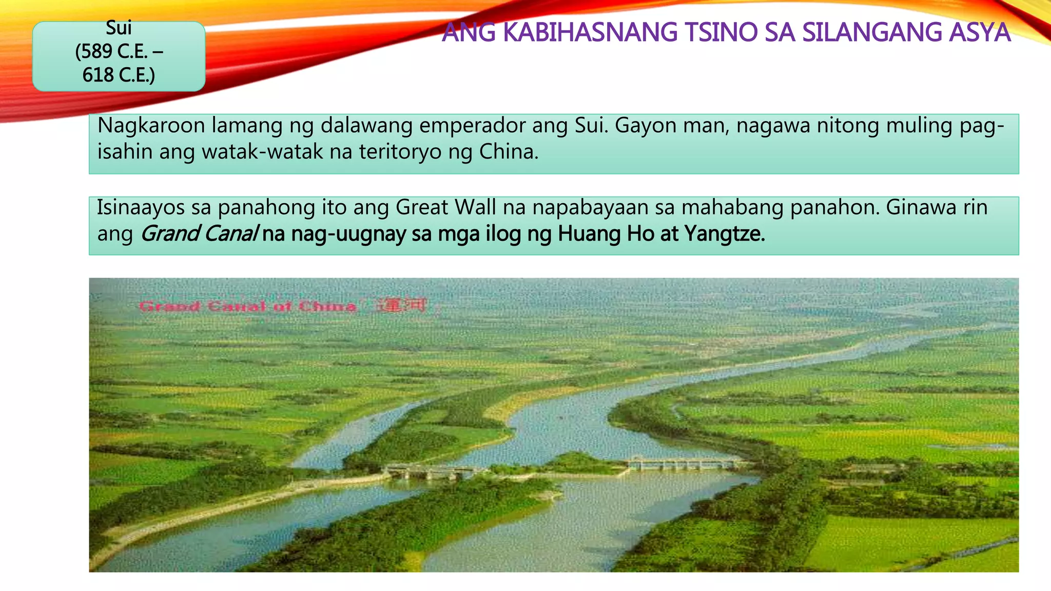 ANG KABIHASNANG TSINO SA SILANGANG ASYASui
(589 C.E. –
618 C.E.)
Nagkaroon lamang ng dalawang emperador ang Sui. Gayon man, nagawa nitong muling pag-
isahin ang watak-watak na teritoryo ng China.
Isinaayos sa panahong ito ang Great Wall na napabayaan sa mahabang panahon. Ginawa rin
ang Grand Canal na nag-uugnay sa mga ilog ng Huang Ho at Yangtze.
 