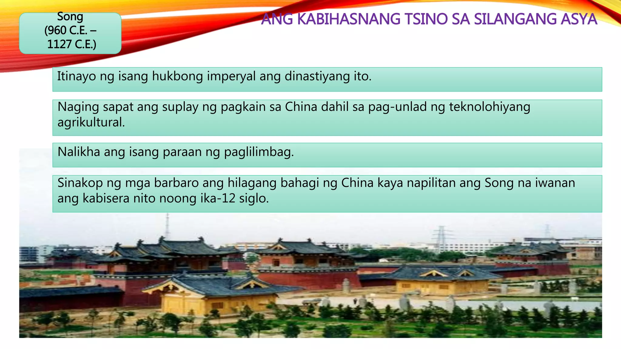 ANG KABIHASNANG TSINO SA SILANGANG ASYASong
(960 C.E. –
1127 C.E.)
Itinayo ng isang hukbong imperyal ang dinastiyang ito.
Naging sapat ang suplay ng pagkain sa China dahil sa pag-unlad ng teknolohiyang
agrikultural.
Nalikha ang isang paraan ng paglilimbag.
Sinakop ng mga barbaro ang hilagang bahagi ng China kaya napilitan ang Song na iwanan
ang kabisera nito noong ika-12 siglo.
 