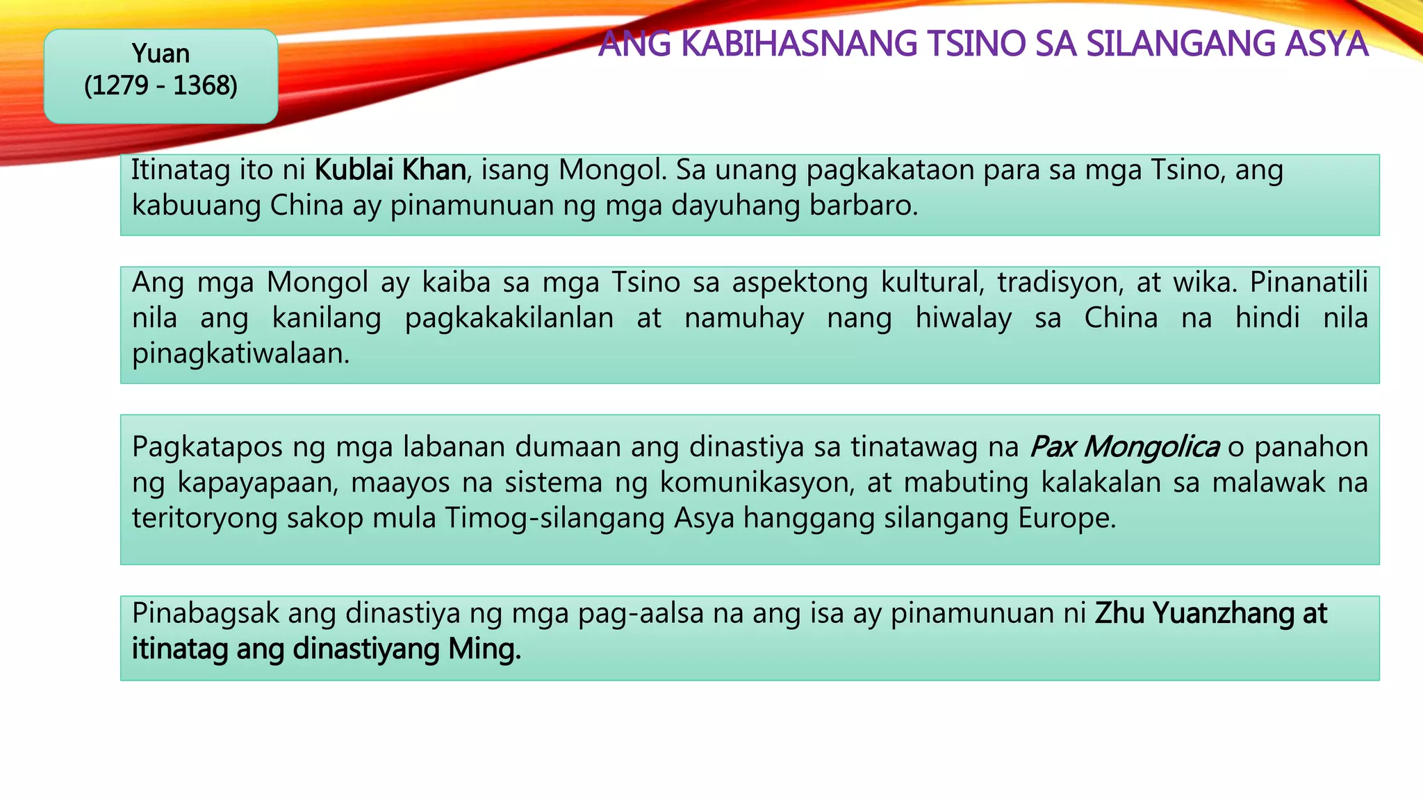 ANG KABIHASNANG TSINO SA SILANGANG ASYAYuan
(1279 - 1368)
Itinatag ito ni Kublai Khan, isang Mongol. Sa unang pagkakataon para sa mga Tsino, ang
kabuuang China ay pinamunuan ng mga dayuhang barbaro.
Ang mga Mongol ay kaiba sa mga Tsino sa aspektong kultural, tradisyon, at wika. Pinanatili
nila ang kanilang pagkakakilanlan at namuhay nang hiwalay sa China na hindi nila
pinagkatiwalaan.
Pagkatapos ng mga labanan dumaan ang dinastiya sa tinatawag na Pax Mongolica o panahon
ng kapayapaan, maayos na sistema ng komunikasyon, at mabuting kalakalan sa malawak na
teritoryong sakop mula Timog-silangang Asya hanggang silangang Europe.
Pinabagsak ang dinastiya ng mga pag-aalsa na ang isa ay pinamunuan ni Zhu Yuanzhang at
itinatag ang dinastiyang Ming.
 