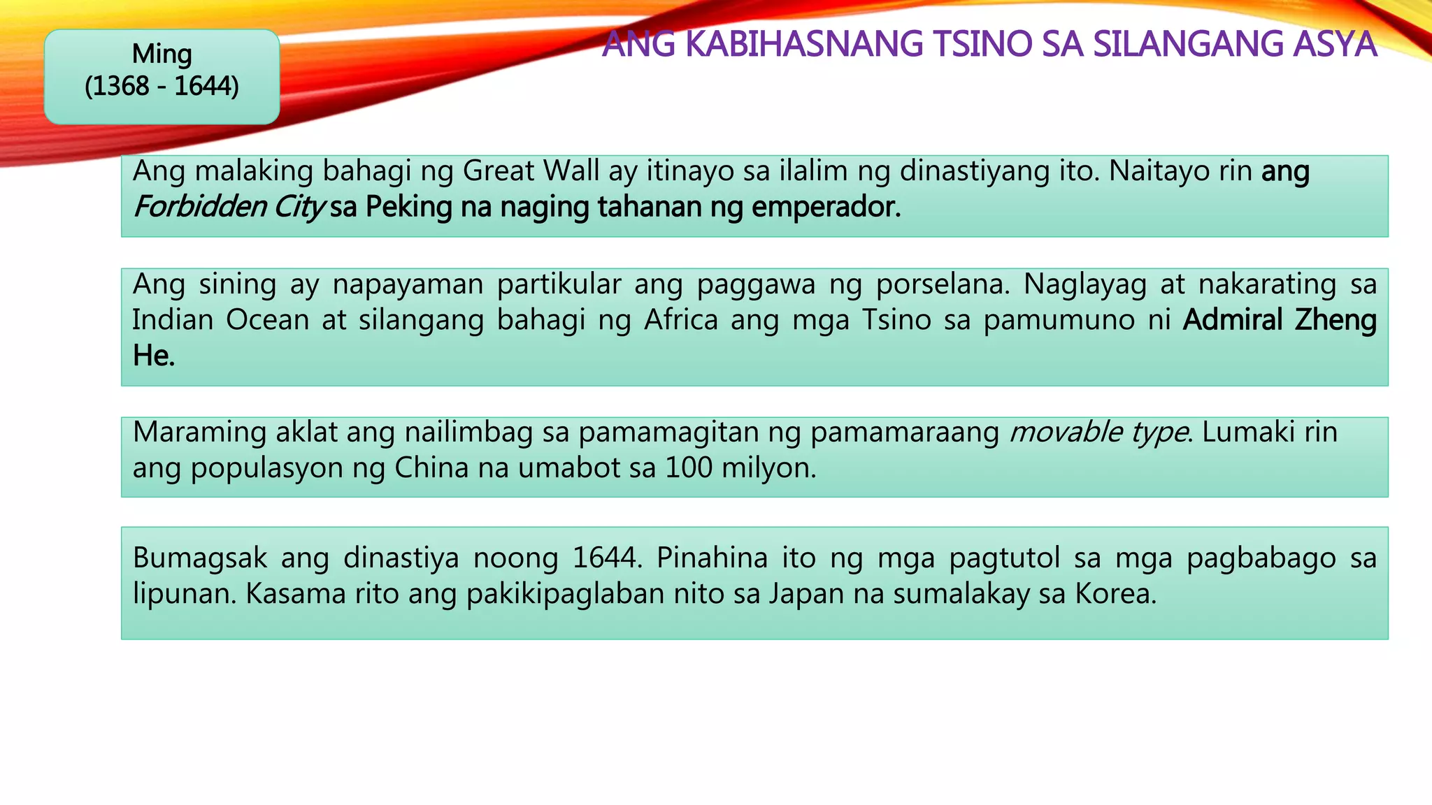 ANG KABIHASNANG TSINO SA SILANGANG ASYAMing
(1368 - 1644)
Ang malaking bahagi ng Great Wall ay itinayo sa ilalim ng dinastiyang ito. Naitayo rin ang
Forbidden City sa Peking na naging tahanan ng emperador.
Ang sining ay napayaman partikular ang paggawa ng porselana. Naglayag at nakarating sa
Indian Ocean at silangang bahagi ng Africa ang mga Tsino sa pamumuno ni Admiral Zheng
He.
Maraming aklat ang nailimbag sa pamamagitan ng pamamaraang movable type. Lumaki rin
ang populasyon ng China na umabot sa 100 milyon.
Bumagsak ang dinastiya noong 1644. Pinahina ito ng mga pagtutol sa mga pagbabago sa
lipunan. Kasama rito ang pakikipaglaban nito sa Japan na sumalakay sa Korea.
 