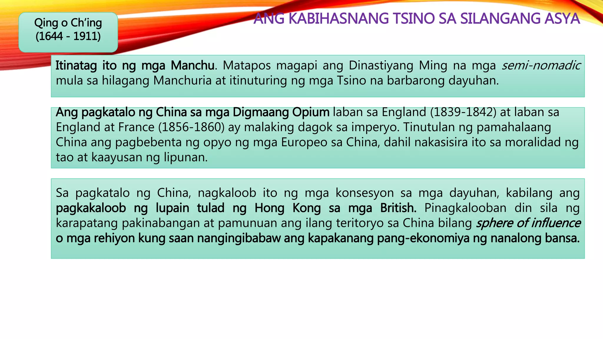ANG KABIHASNANG TSINO SA SILANGANG ASYAQing o Ch’ing
(1644 - 1911)
Ang pagkatalo ng China sa mga Digmaang Opium laban sa England (1839-1842) at laban sa
England at France (1856-1860) ay malaking dagok sa imperyo. Tinutulan ng pamahalaang
China ang pagbebenta ng opyo ng mga Europeo sa China, dahil nakasisira ito sa moralidad ng
tao at kaayusan ng lipunan.
Itinatag ito ng mga Manchu. Matapos magapi ang Dinastiyang Ming na mga semi-nomadic
mula sa hilagang Manchuria at itinuturing ng mga Tsino na barbarong dayuhan.
Sa pagkatalo ng China, nagkaloob ito ng mga konsesyon sa mga dayuhan, kabilang ang
pagkakaloob ng lupain tulad ng Hong Kong sa mga British. Pinagkalooban din sila ng
karapatang pakinabangan at pamunuan ang ilang teritoryo sa China bilang sphere of influence
o mga rehiyon kung saan nangingibabaw ang kapakanang pang-ekonomiya ng nanalong bansa.
 