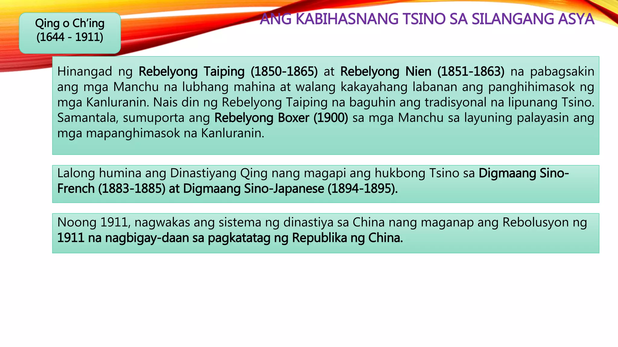 ANG KABIHASNANG TSINO SA SILANGANG ASYAQing o Ch’ing
(1644 - 1911)
Lalong humina ang Dinastiyang Qing nang magapi ang hukbong Tsino sa Digmaang Sino-
French (1883-1885) at Digmaang Sino-Japanese (1894-1895).
Hinangad ng Rebelyong Taiping (1850-1865) at Rebelyong Nien (1851-1863) na pabagsakin
ang mga Manchu na lubhang mahina at walang kakayahang labanan ang panghihimasok ng
mga Kanluranin. Nais din ng Rebelyong Taiping na baguhin ang tradisyonal na lipunang Tsino.
Samantala, sumuporta ang Rebelyong Boxer (1900) sa mga Manchu sa layuning palayasin ang
mga mapanghimasok na Kanluranin.
Noong 1911, nagwakas ang sistema ng dinastiya sa China nang maganap ang Rebolusyon ng
1911 na nagbigay-daan sa pagkatatag ng Republika ng China.
 