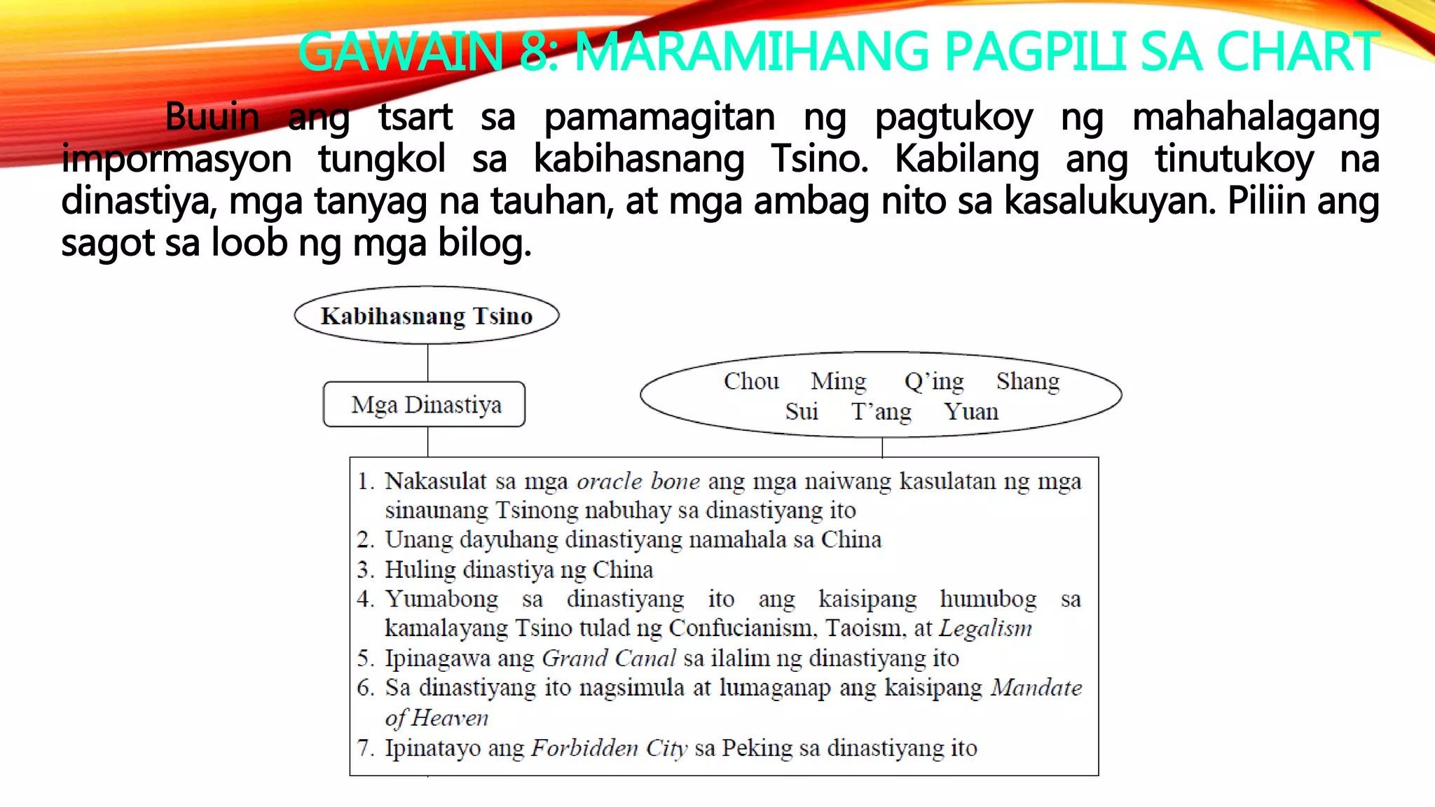 GAWAIN 8: MARAMIHANG PAGPILI SA CHART
Buuin ang tsart sa pamamagitan ng pagtukoy ng mahahalagang
impormasyon tungkol sa kabihasnang Tsino. Kabilang ang tinutukoy na
dinastiya, mga tanyag na tauhan, at mga ambag nito sa kasalukuyan. Piliin ang
sagot sa loob ng mga bilog.
 
