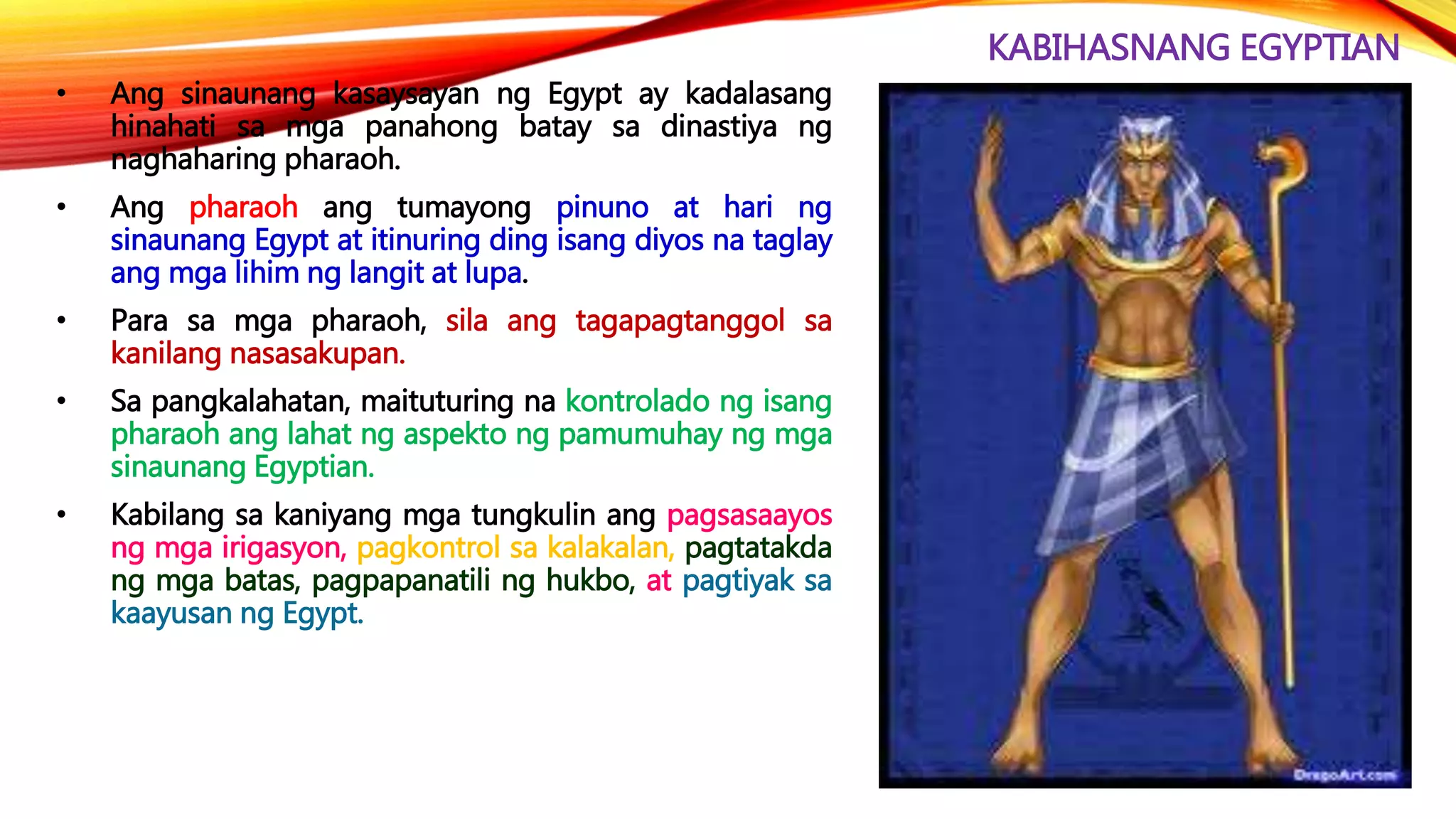 KABIHASNANG EGYPTIAN
• Ang sinaunang kasaysayan ng Egypt ay kadalasang
hinahati sa mga panahong batay sa dinastiya ng
naghaharing pharaoh.
• Ang pharaoh ang tumayong pinuno at hari ng
sinaunang Egypt at itinuring ding isang diyos na taglay
ang mga lihim ng langit at lupa.
• Para sa mga pharaoh, sila ang tagapagtanggol sa
kanilang nasasakupan.
• Sa pangkalahatan, maituturing na kontrolado ng isang
pharaoh ang lahat ng aspekto ng pamumuhay ng mga
sinaunang Egyptian.
• Kabilang sa kaniyang mga tungkulin ang pagsasaayos
ng mga irigasyon, pagkontrol sa kalakalan, pagtatakda
ng mga batas, pagpapanatili ng hukbo, at pagtiyak sa
kaayusan ng Egypt.
 