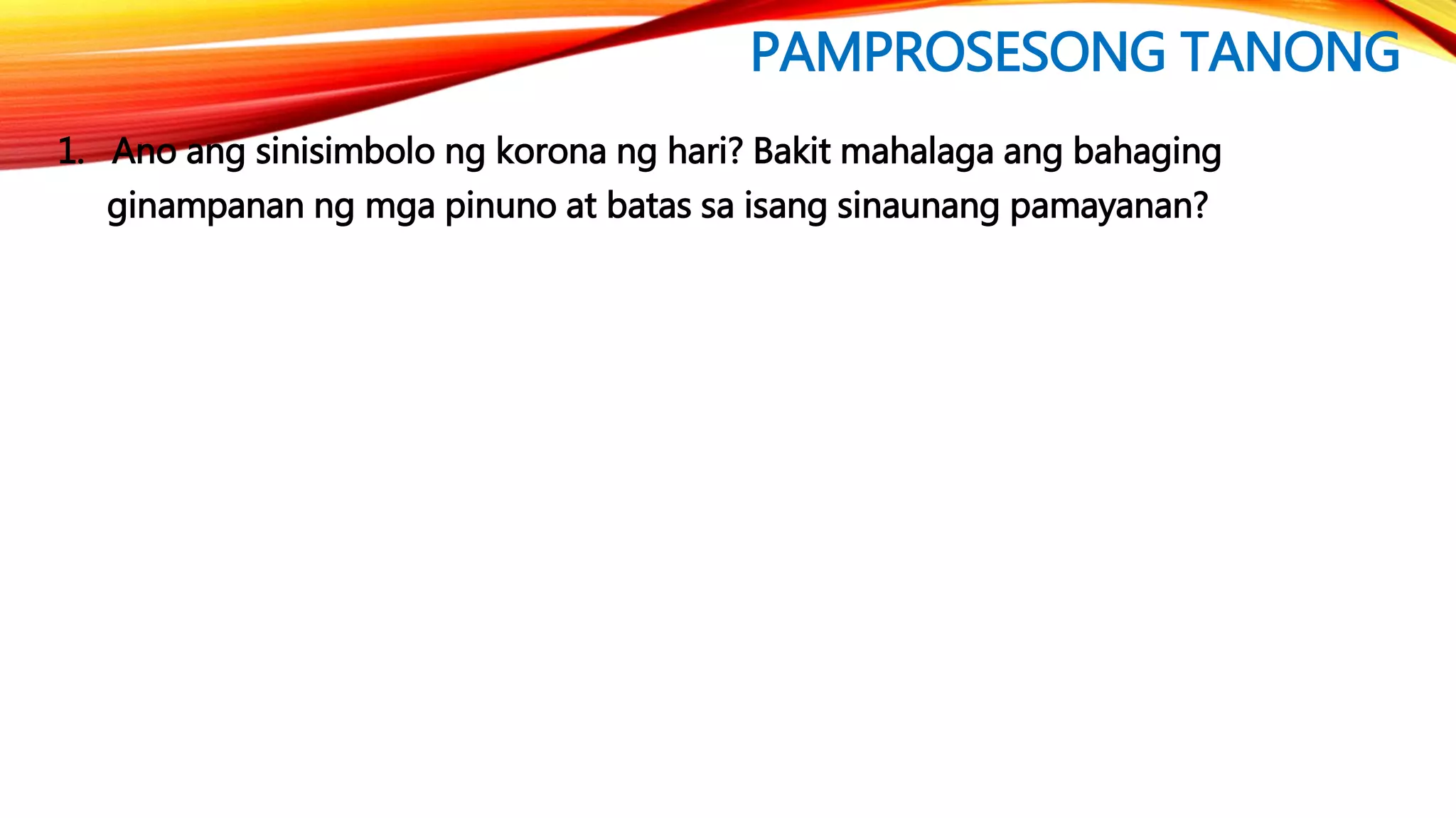 PAMPROSESONG TANONG
1. Ano ang sinisimbolo ng korona ng hari? Bakit mahalaga ang bahaging
ginampanan ng mga pinuno at batas sa isang sinaunang pamayanan?
 