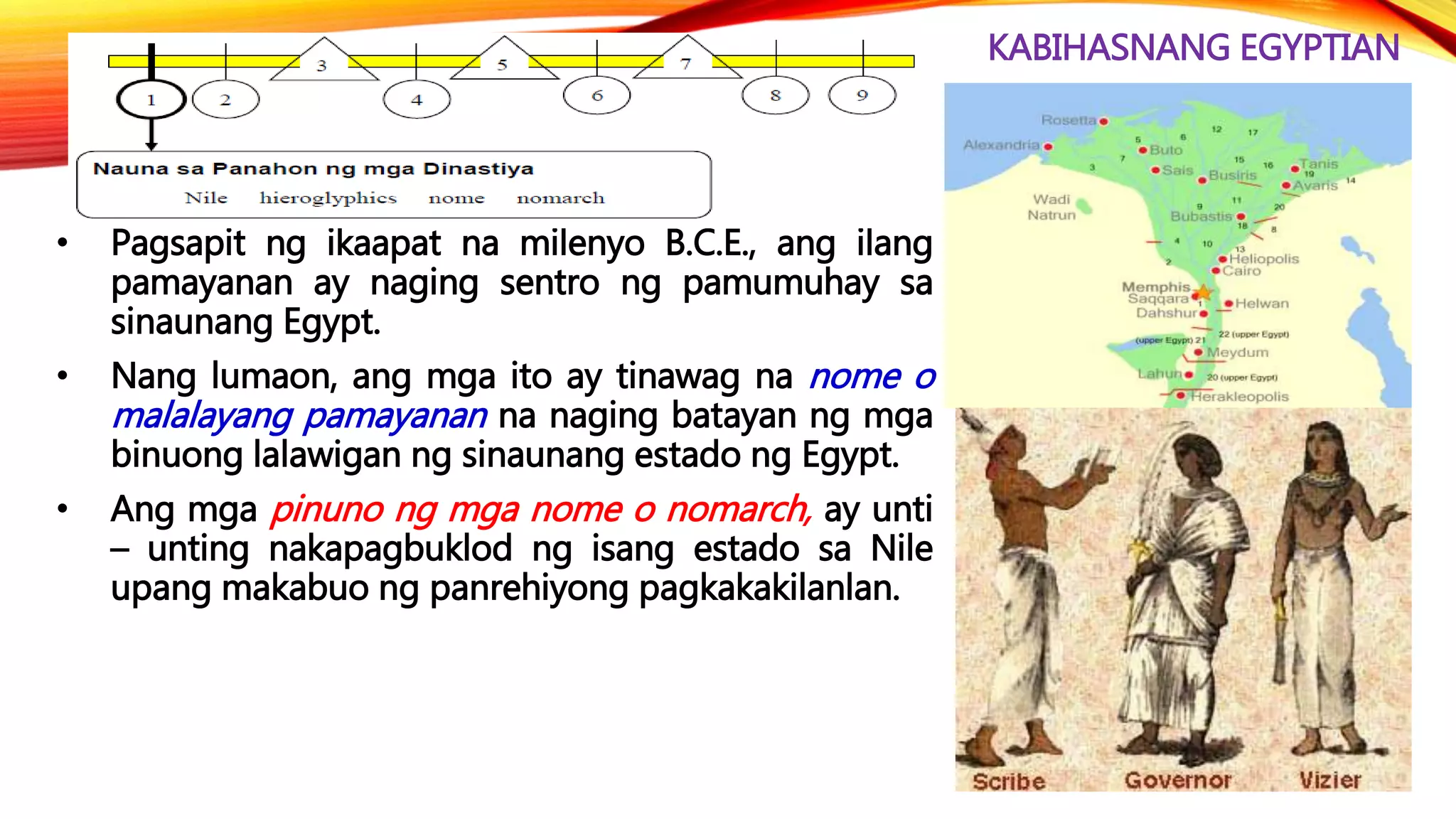 KABIHASNANG EGYPTIAN
• Pagsapit ng ikaapat na milenyo B.C.E., ang ilang
pamayanan ay naging sentro ng pamumuhay sa
sinaunang Egypt.
• Nang lumaon, ang mga ito ay tinawag na nome o
malalayang pamayanan na naging batayan ng mga
binuong lalawigan ng sinaunang estado ng Egypt.
• Ang mga pinuno ng mga nome o nomarch, ay unti
– unting nakapagbuklod ng isang estado sa Nile
upang makabuo ng panrehiyong pagkakakilanlan.
 