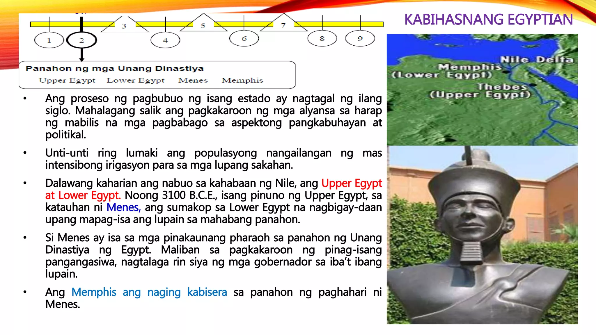 KABIHASNANG EGYPTIAN
• Ang proseso ng pagbubuo ng isang estado ay nagtagal ng ilang
siglo. Mahalagang salik ang pagkakaroon ng mga alyansa sa harap
ng mabilis na mga pagbabago sa aspektong pangkabuhayan at
politikal.
• Unti-unti ring lumaki ang populasyong nangailangan ng mas
intensibong irigasyon para sa mga lupang sakahan.
• Dalawang kaharian ang nabuo sa kahabaan ng Nile, ang Upper Egypt
at Lower Egypt. Noong 3100 B.C.E., isang pinuno ng Upper Egypt, sa
katauhan ni Menes, ang sumakop sa Lower Egypt na nagbigay-daan
upang mapag-isa ang lupain sa mahabang panahon.
• Si Menes ay isa sa mga pinakaunang pharaoh sa panahon ng Unang
Dinastiya ng Egypt. Maliban sa pagkakaroon ng pinag-isang
pangangasiwa, nagtalaga rin siya ng mga gobernador sa iba’t ibang
lupain.
• Ang Memphis ang naging kabisera sa panahon ng paghahari ni
Menes.
 