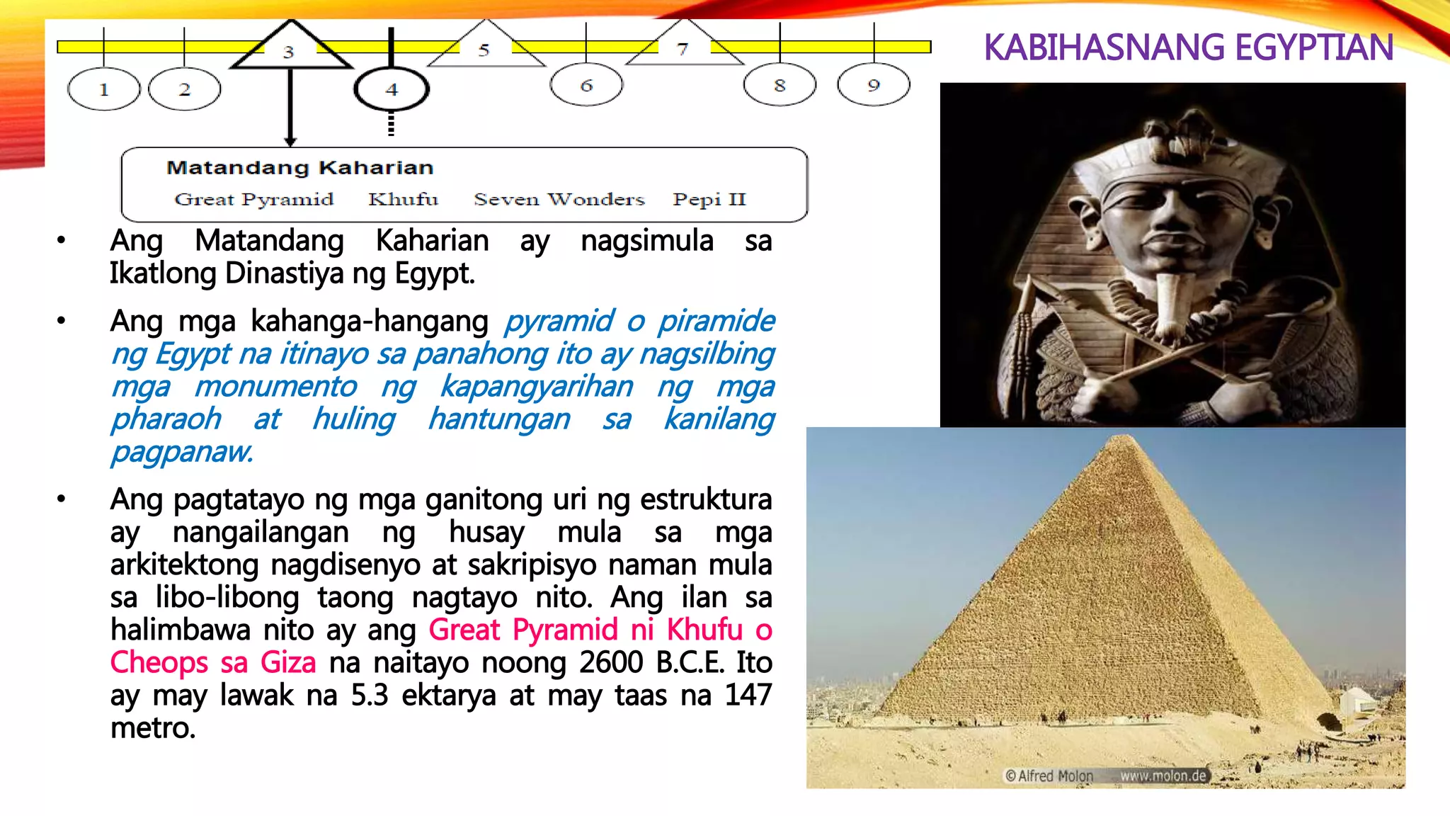 KABIHASNANG EGYPTIAN
• Ang Matandang Kaharian ay nagsimula sa
Ikatlong Dinastiya ng Egypt.
• Ang mga kahanga-hangang pyramid o piramide
ng Egypt na itinayo sa panahong ito ay nagsilbing
mga monumento ng kapangyarihan ng mga
pharaoh at huling hantungan sa kanilang
pagpanaw.
• Ang pagtatayo ng mga ganitong uri ng estruktura
ay nangailangan ng husay mula sa mga
arkitektong nagdisenyo at sakripisyo naman mula
sa libo-libong taong nagtayo nito. Ang ilan sa
halimbawa nito ay ang Great Pyramid ni Khufu o
Cheops sa Giza na naitayo noong 2600 B.C.E. Ito
ay may lawak na 5.3 ektarya at may taas na 147
metro.
 