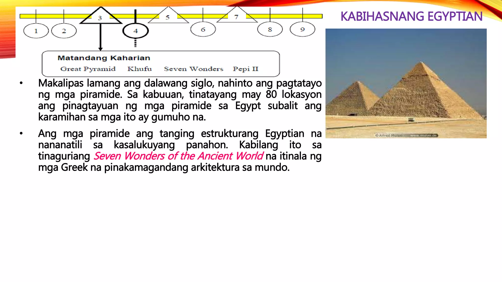 KABIHASNANG EGYPTIAN
• Makalipas lamang ang dalawang siglo, nahinto ang pagtatayo
ng mga piramide. Sa kabuuan, tinatayang may 80 lokasyon
ang pinagtayuan ng mga piramide sa Egypt subalit ang
karamihan sa mga ito ay gumuho na.
• Ang mga piramide ang tanging estrukturang Egyptian na
nananatili sa kasalukuyang panahon. Kabilang ito sa
tinaguriang Seven Wonders of the Ancient World na itinala ng
mga Greek na pinakamagandang arkitektura sa mundo.
 