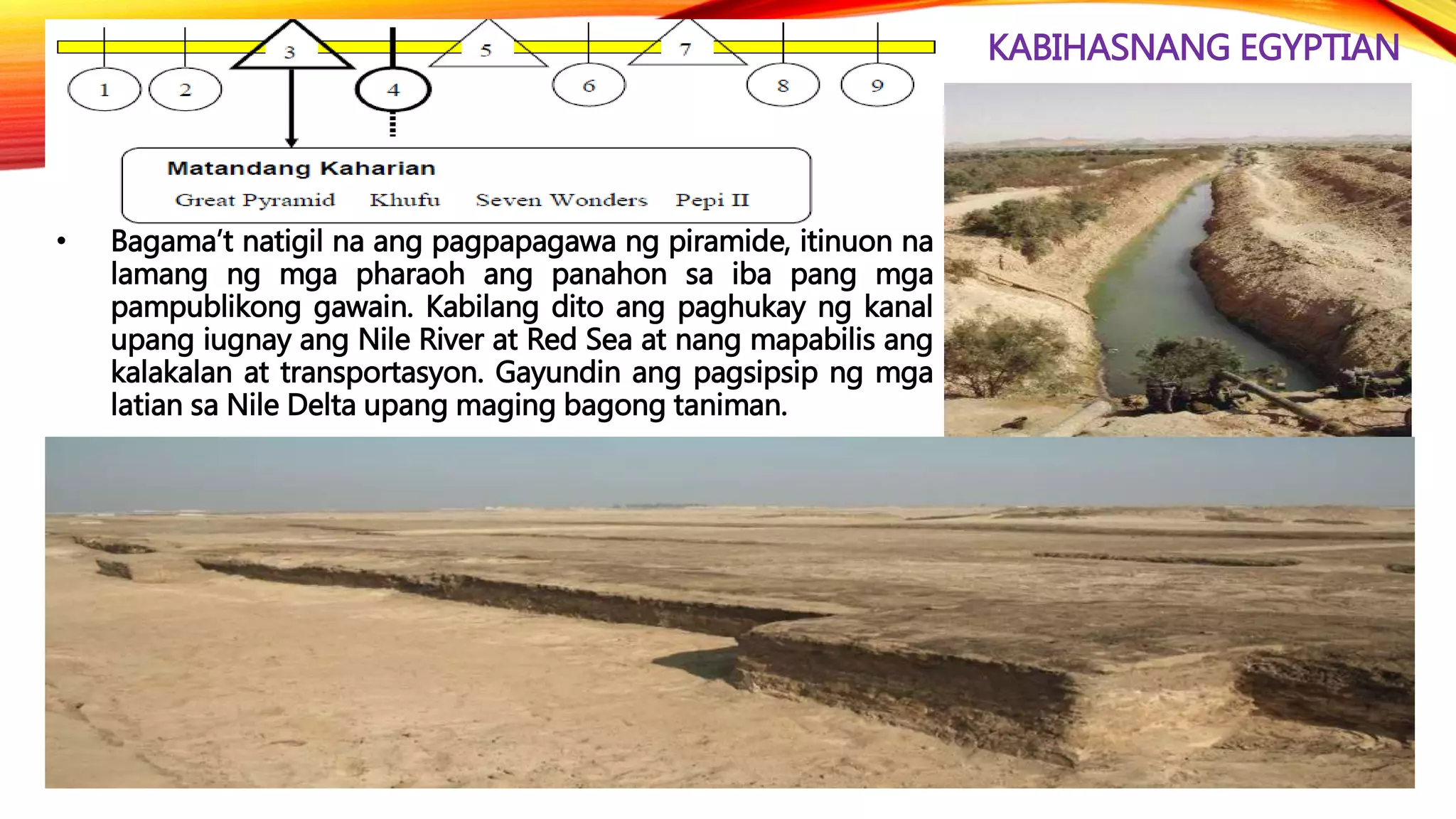 KABIHASNANG EGYPTIAN
• Bagama’t natigil na ang pagpapagawa ng piramide, itinuon na
lamang ng mga pharaoh ang panahon sa iba pang mga
pampublikong gawain. Kabilang dito ang paghukay ng kanal
upang iugnay ang Nile River at Red Sea at nang mapabilis ang
kalakalan at transportasyon. Gayundin ang pagsipsip ng mga
latian sa Nile Delta upang maging bagong taniman.
 