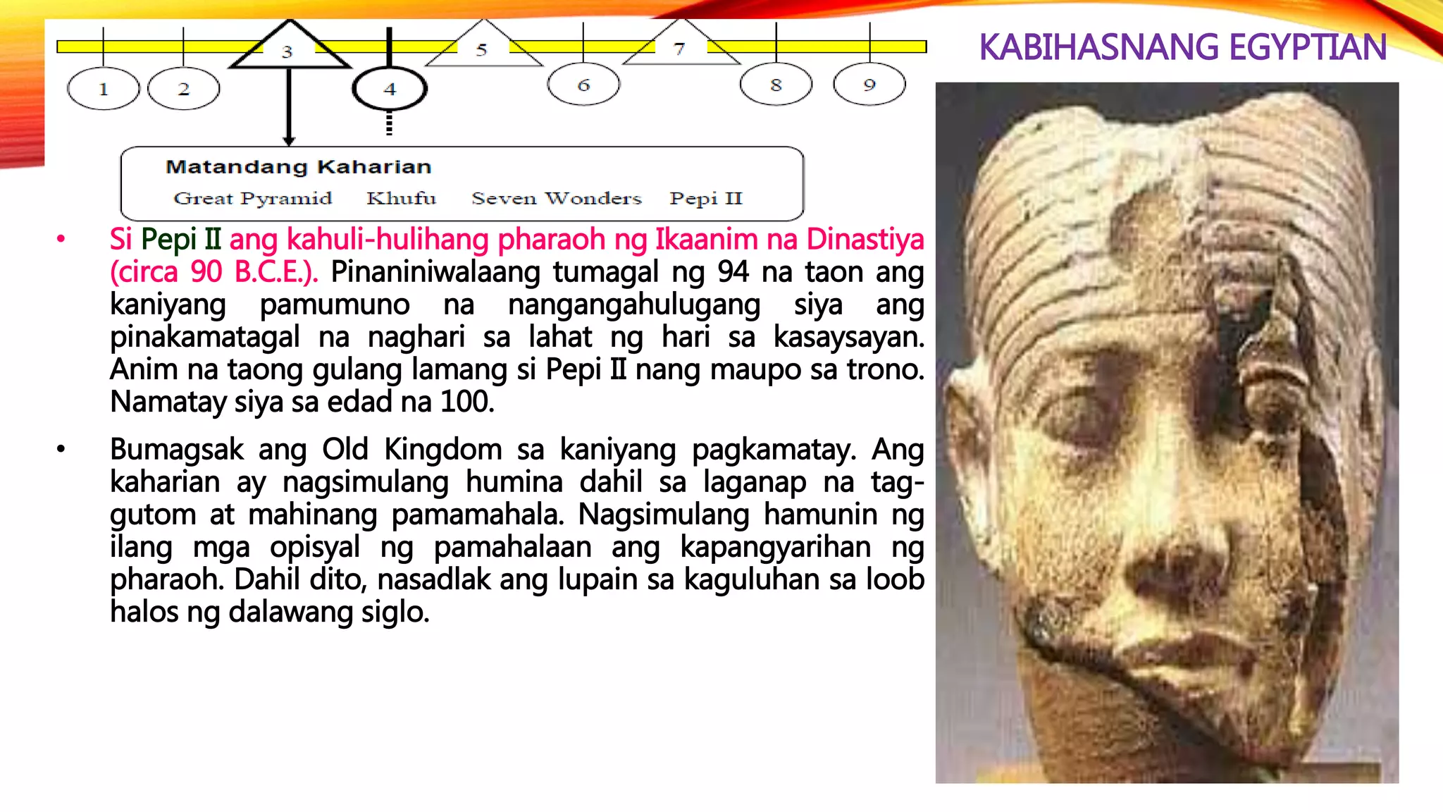 KABIHASNANG EGYPTIAN
• Si Pepi II ang kahuli-hulihang pharaoh ng Ikaanim na Dinastiya
(circa 90 B.C.E.). Pinaniniwalaang tumagal ng 94 na taon ang
kaniyang pamumuno na nangangahulugang siya ang
pinakamatagal na naghari sa lahat ng hari sa kasaysayan.
Anim na taong gulang lamang si Pepi II nang maupo sa trono.
Namatay siya sa edad na 100.
• Bumagsak ang Old Kingdom sa kaniyang pagkamatay. Ang
kaharian ay nagsimulang humina dahil sa laganap na tag-
gutom at mahinang pamamahala. Nagsimulang hamunin ng
ilang mga opisyal ng pamahalaan ang kapangyarihan ng
pharaoh. Dahil dito, nasadlak ang lupain sa kaguluhan sa loob
halos ng dalawang siglo.
 