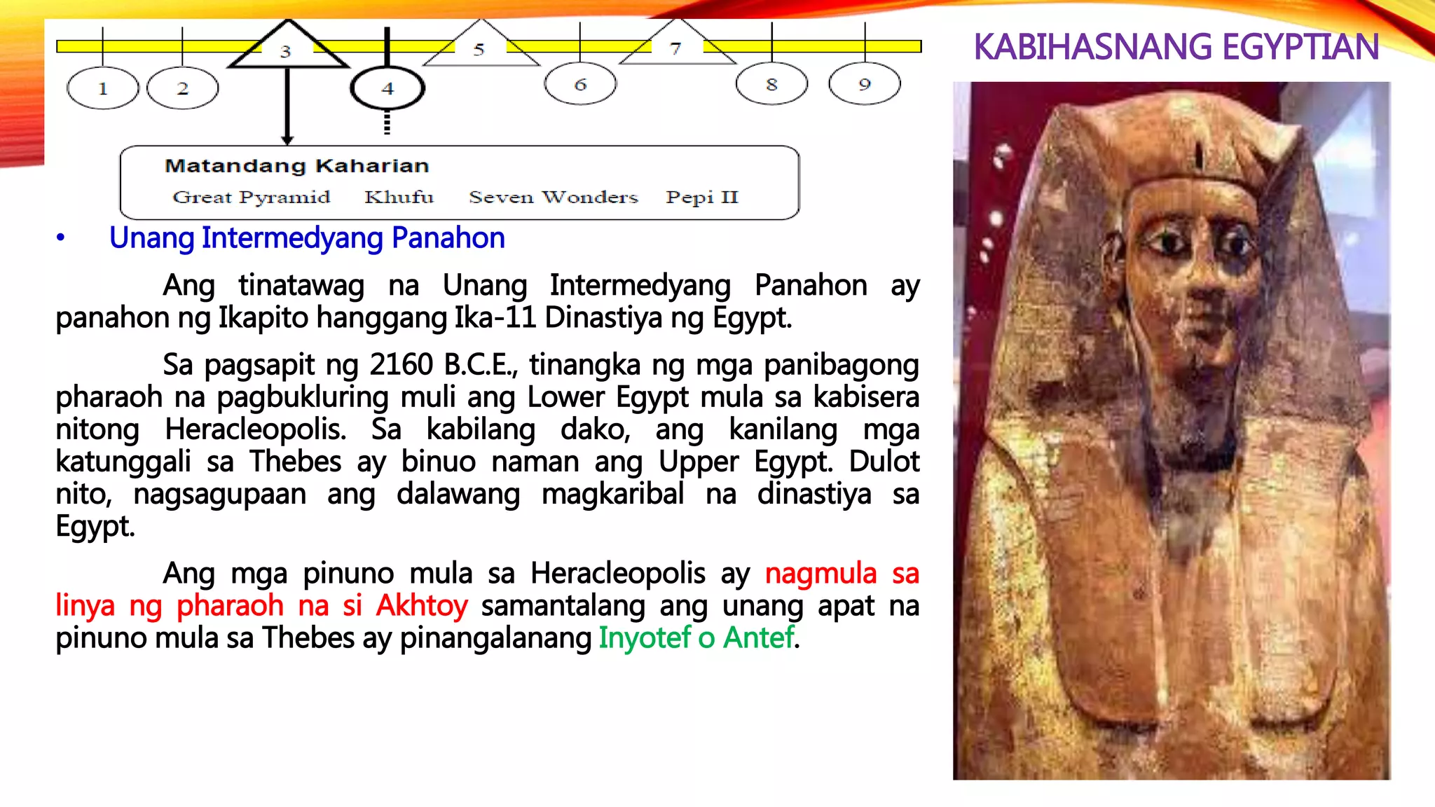 KABIHASNANG EGYPTIAN
• Unang Intermedyang Panahon
Ang tinatawag na Unang Intermedyang Panahon ay
panahon ng Ikapito hanggang Ika-11 Dinastiya ng Egypt.
Sa pagsapit ng 2160 B.C.E., tinangka ng mga panibagong
pharaoh na pagbukluring muli ang Lower Egypt mula sa kabisera
nitong Heracleopolis. Sa kabilang dako, ang kanilang mga
katunggali sa Thebes ay binuo naman ang Upper Egypt. Dulot
nito, nagsagupaan ang dalawang magkaribal na dinastiya sa
Egypt.
Ang mga pinuno mula sa Heracleopolis ay nagmula sa
linya ng pharaoh na si Akhtoy samantalang ang unang apat na
pinuno mula sa Thebes ay pinangalanang Inyotef o Antef.
 