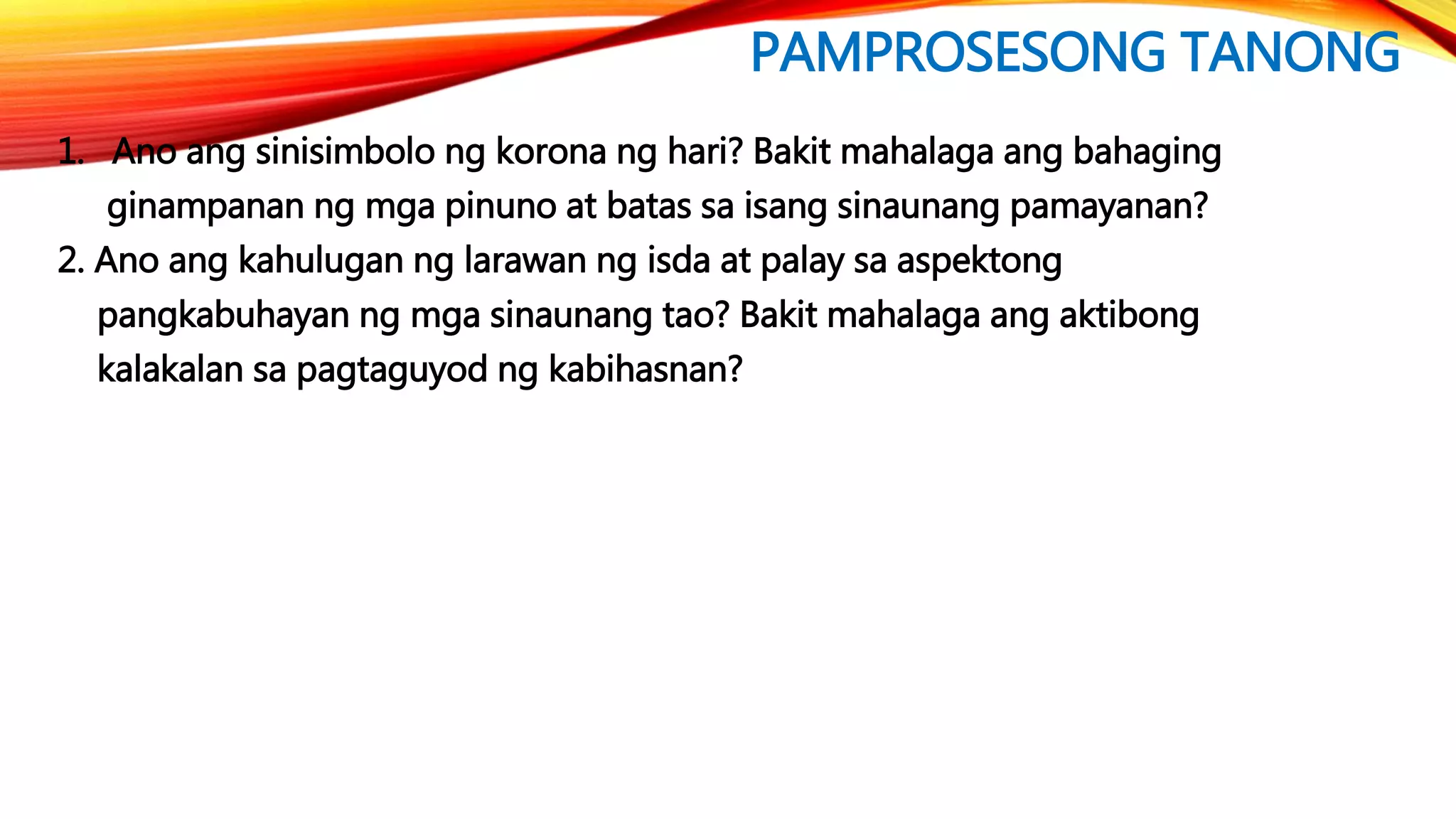 PAMPROSESONG TANONG
1. Ano ang sinisimbolo ng korona ng hari? Bakit mahalaga ang bahaging
ginampanan ng mga pinuno at batas sa isang sinaunang pamayanan?
2. Ano ang kahulugan ng larawan ng isda at palay sa aspektong
pangkabuhayan ng mga sinaunang tao? Bakit mahalaga ang aktibong
kalakalan sa pagtaguyod ng kabihasnan?
 