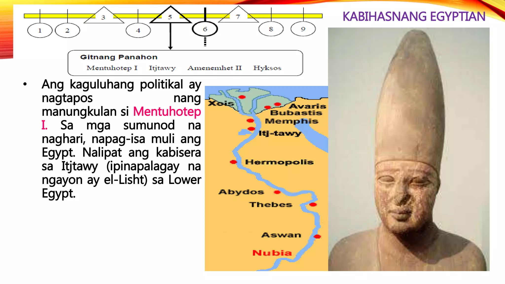 KABIHASNANG EGYPTIAN
• Ang kaguluhang politikal ay
nagtapos nang
manungkulan si Mentuhotep
I. Sa mga sumunod na
naghari, napag-isa muli ang
Egypt. Nalipat ang kabisera
sa Itjtawy (ipinapalagay na
ngayon ay el-Lisht) sa Lower
Egypt.
 