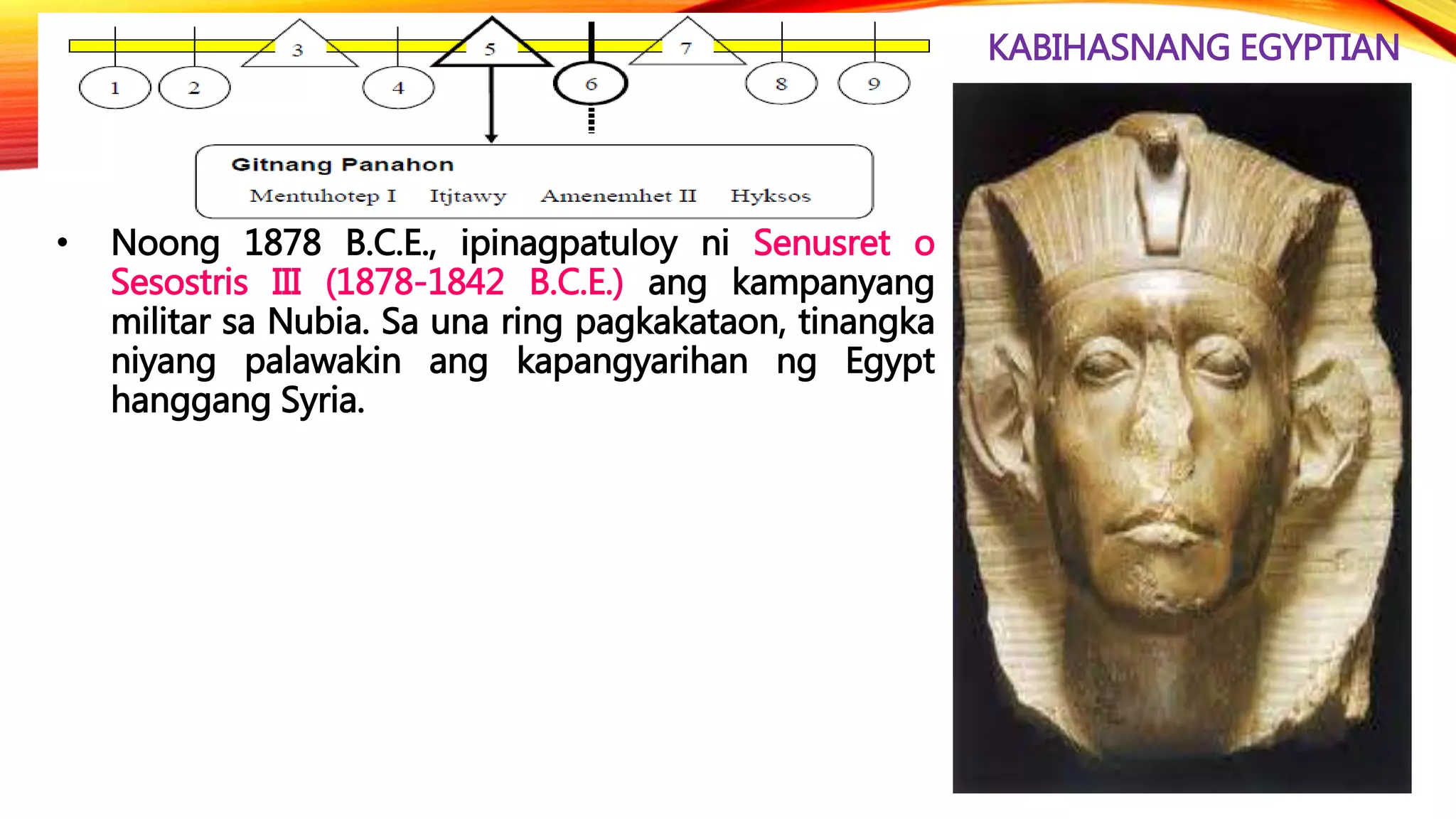 KABIHASNANG EGYPTIAN
• Noong 1878 B.C.E., ipinagpatuloy ni Senusret o
Sesostris III (1878-1842 B.C.E.) ang kampanyang
militar sa Nubia. Sa una ring pagkakataon, tinangka
niyang palawakin ang kapangyarihan ng Egypt
hanggang Syria.
 