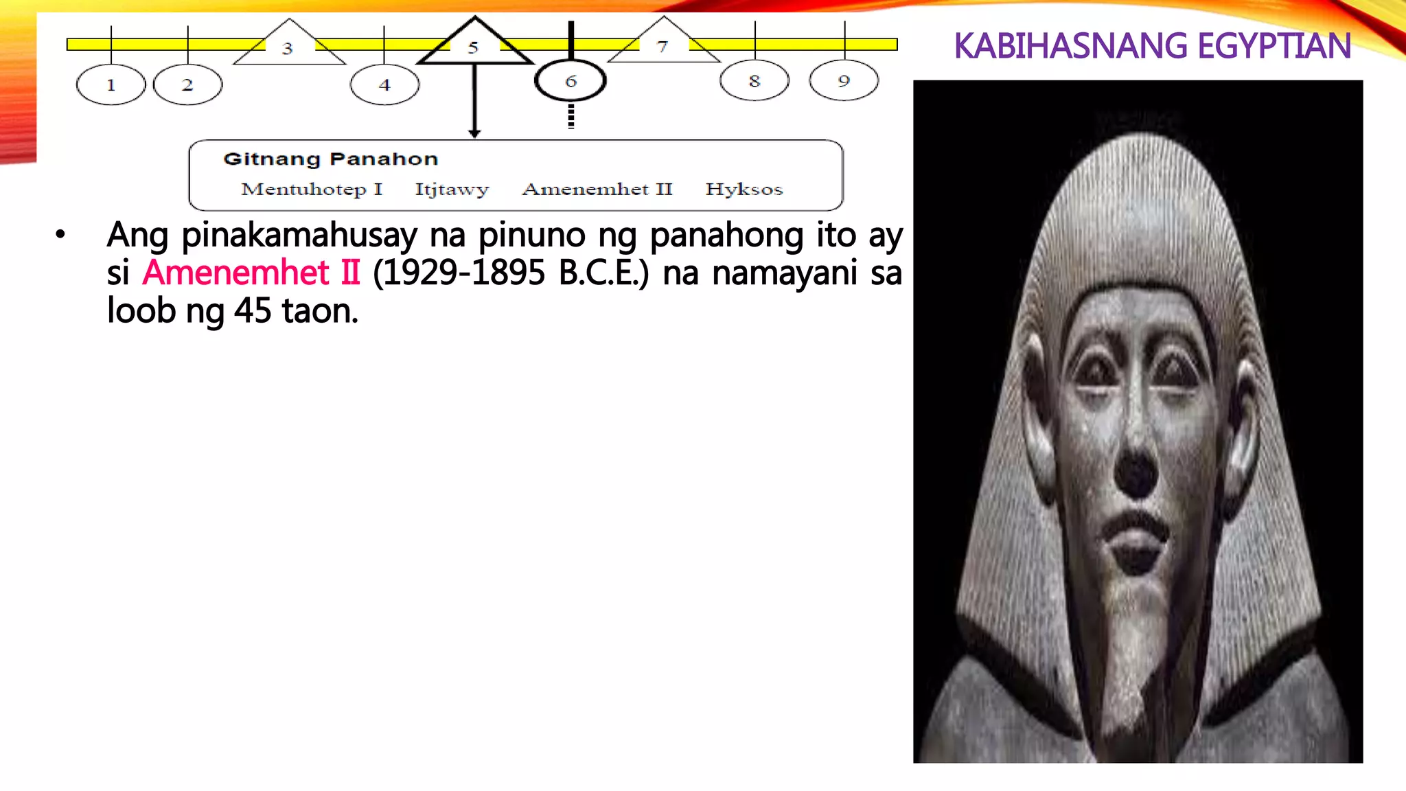 KABIHASNANG EGYPTIAN
• Ang pinakamahusay na pinuno ng panahong ito ay
si Amenemhet II (1929-1895 B.C.E.) na namayani sa
loob ng 45 taon.
 