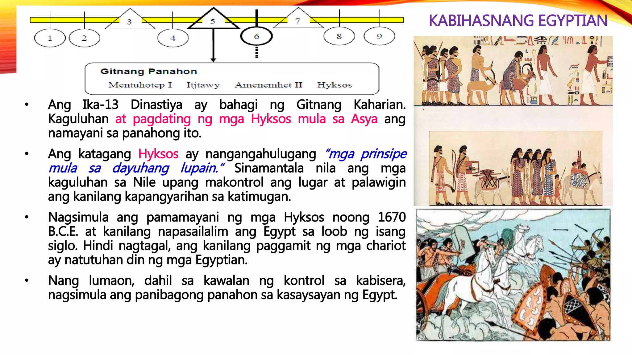 KABIHASNANG EGYPTIAN
• Ang Ika-13 Dinastiya ay bahagi ng Gitnang Kaharian.
Kaguluhan at pagdating ng mga Hyksos mula sa Asya ang
namayani sa panahong ito.
• Ang katagang Hyksos ay nangangahulugang “mga prinsipe
mula sa dayuhang lupain.” Sinamantala nila ang mga
kaguluhan sa Nile upang makontrol ang lugar at palawigin
ang kanilang kapangyarihan sa katimugan.
• Nagsimula ang pamamayani ng mga Hyksos noong 1670
B.C.E. at kanilang napasailalim ang Egypt sa loob ng isang
siglo. Hindi nagtagal, ang kanilang paggamit ng mga chariot
ay natutuhan din ng mga Egyptian.
• Nang lumaon, dahil sa kawalan ng kontrol sa kabisera,
nagsimula ang panibagong panahon sa kasaysayan ng Egypt.
 