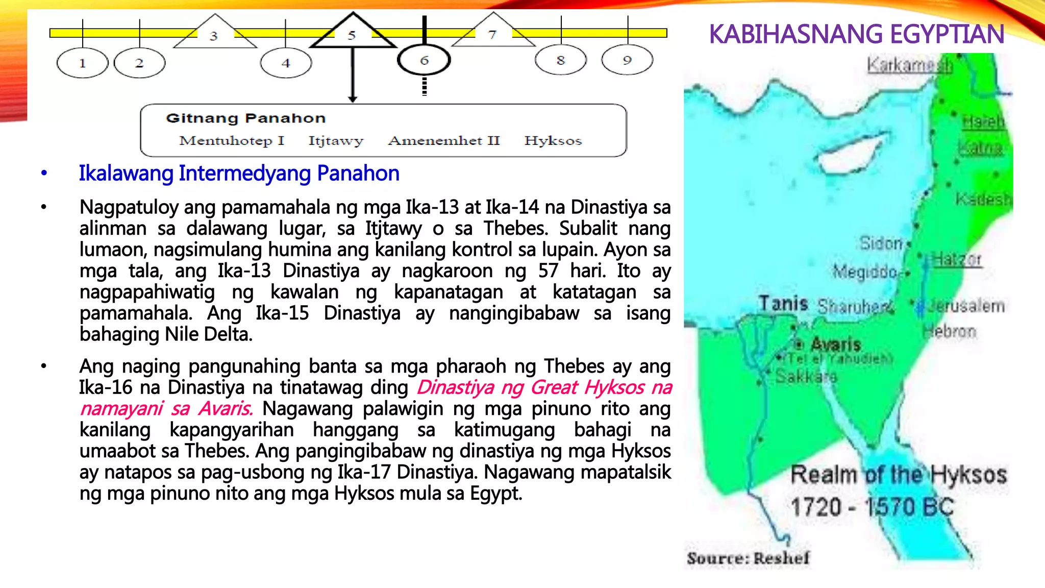 KABIHASNANG EGYPTIAN
• Ikalawang Intermedyang Panahon
• Nagpatuloy ang pamamahala ng mga Ika-13 at Ika-14 na Dinastiya sa
alinman sa dalawang lugar, sa Itjtawy o sa Thebes. Subalit nang
lumaon, nagsimulang humina ang kanilang kontrol sa lupain. Ayon sa
mga tala, ang Ika-13 Dinastiya ay nagkaroon ng 57 hari. Ito ay
nagpapahiwatig ng kawalan ng kapanatagan at katatagan sa
pamamahala. Ang Ika-15 Dinastiya ay nangingibabaw sa isang
bahaging Nile Delta.
• Ang naging pangunahing banta sa mga pharaoh ng Thebes ay ang
Ika-16 na Dinastiya na tinatawag ding Dinastiya ng Great Hyksos na
namayani sa Avaris. Nagawang palawigin ng mga pinuno rito ang
kanilang kapangyarihan hanggang sa katimugang bahagi na
umaabot sa Thebes. Ang pangingibabaw ng dinastiya ng mga Hyksos
ay natapos sa pag-usbong ng Ika-17 Dinastiya. Nagawang mapatalsik
ng mga pinuno nito ang mga Hyksos mula sa Egypt.
 