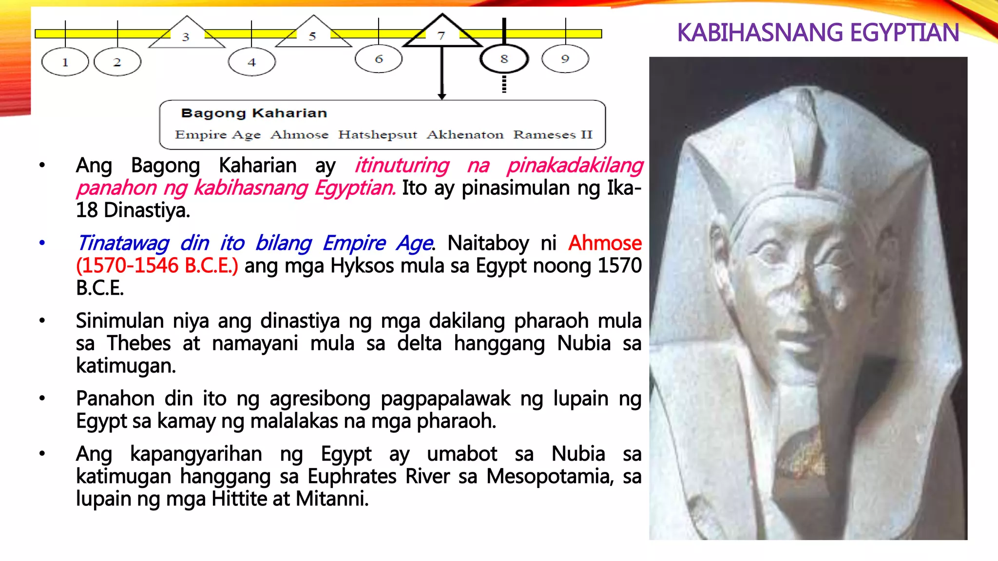 KABIHASNANG EGYPTIAN
• Ang Bagong Kaharian ay itinuturing na pinakadakilang
panahon ng kabihasnang Egyptian. Ito ay pinasimulan ng Ika-
18 Dinastiya.
• Tinatawag din ito bilang Empire Age. Naitaboy ni Ahmose
(1570-1546 B.C.E.) ang mga Hyksos mula sa Egypt noong 1570
B.C.E.
• Sinimulan niya ang dinastiya ng mga dakilang pharaoh mula
sa Thebes at namayani mula sa delta hanggang Nubia sa
katimugan.
• Panahon din ito ng agresibong pagpapalawak ng lupain ng
Egypt sa kamay ng malalakas na mga pharaoh.
• Ang kapangyarihan ng Egypt ay umabot sa Nubia sa
katimugan hanggang sa Euphrates River sa Mesopotamia, sa
lupain ng mga Hittite at Mitanni.
 
