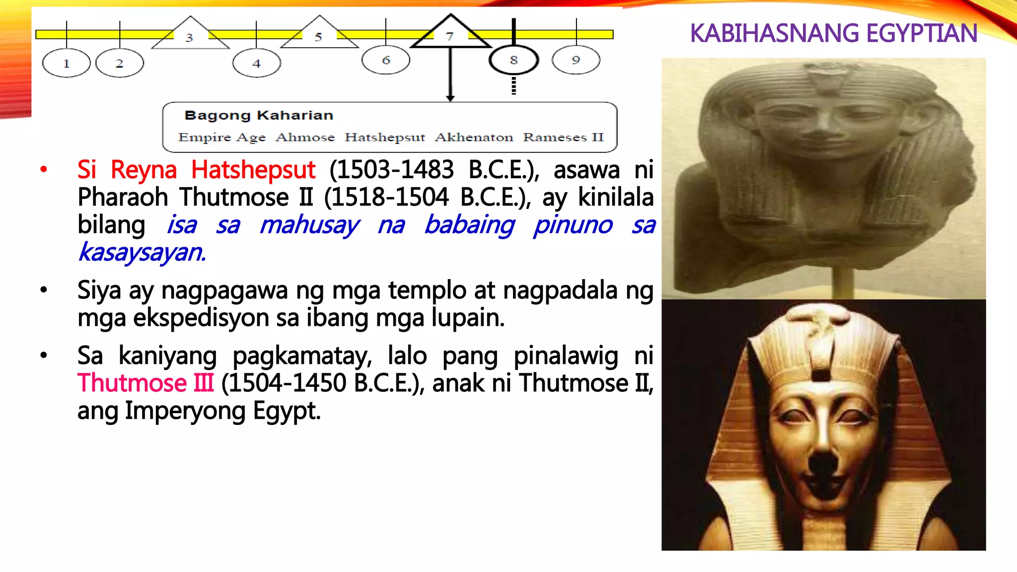 KABIHASNANG EGYPTIAN
• Si Reyna Hatshepsut (1503-1483 B.C.E.), asawa ni
Pharaoh Thutmose II (1518-1504 B.C.E.), ay kinilala
bilang isa sa mahusay na babaing pinuno sa
kasaysayan.
• Siya ay nagpagawa ng mga templo at nagpadala ng
mga ekspedisyon sa ibang mga lupain.
• Sa kaniyang pagkamatay, lalo pang pinalawig ni
Thutmose III (1504-1450 B.C.E.), anak ni Thutmose II,
ang Imperyong Egypt.
 