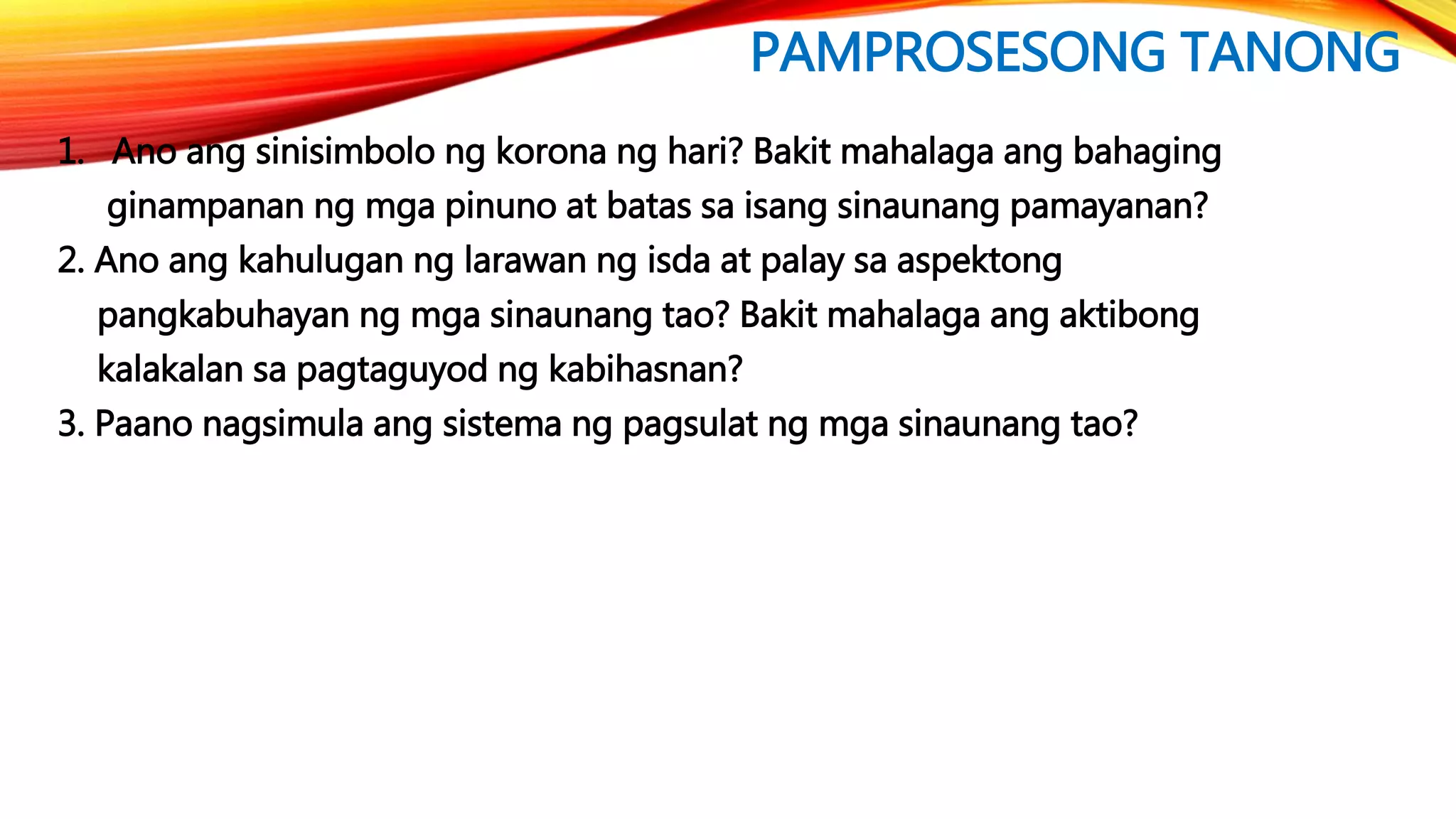 PAMPROSESONG TANONG
1. Ano ang sinisimbolo ng korona ng hari? Bakit mahalaga ang bahaging
ginampanan ng mga pinuno at batas sa isang sinaunang pamayanan?
2. Ano ang kahulugan ng larawan ng isda at palay sa aspektong
pangkabuhayan ng mga sinaunang tao? Bakit mahalaga ang aktibong
kalakalan sa pagtaguyod ng kabihasnan?
3. Paano nagsimula ang sistema ng pagsulat ng mga sinaunang tao?
 