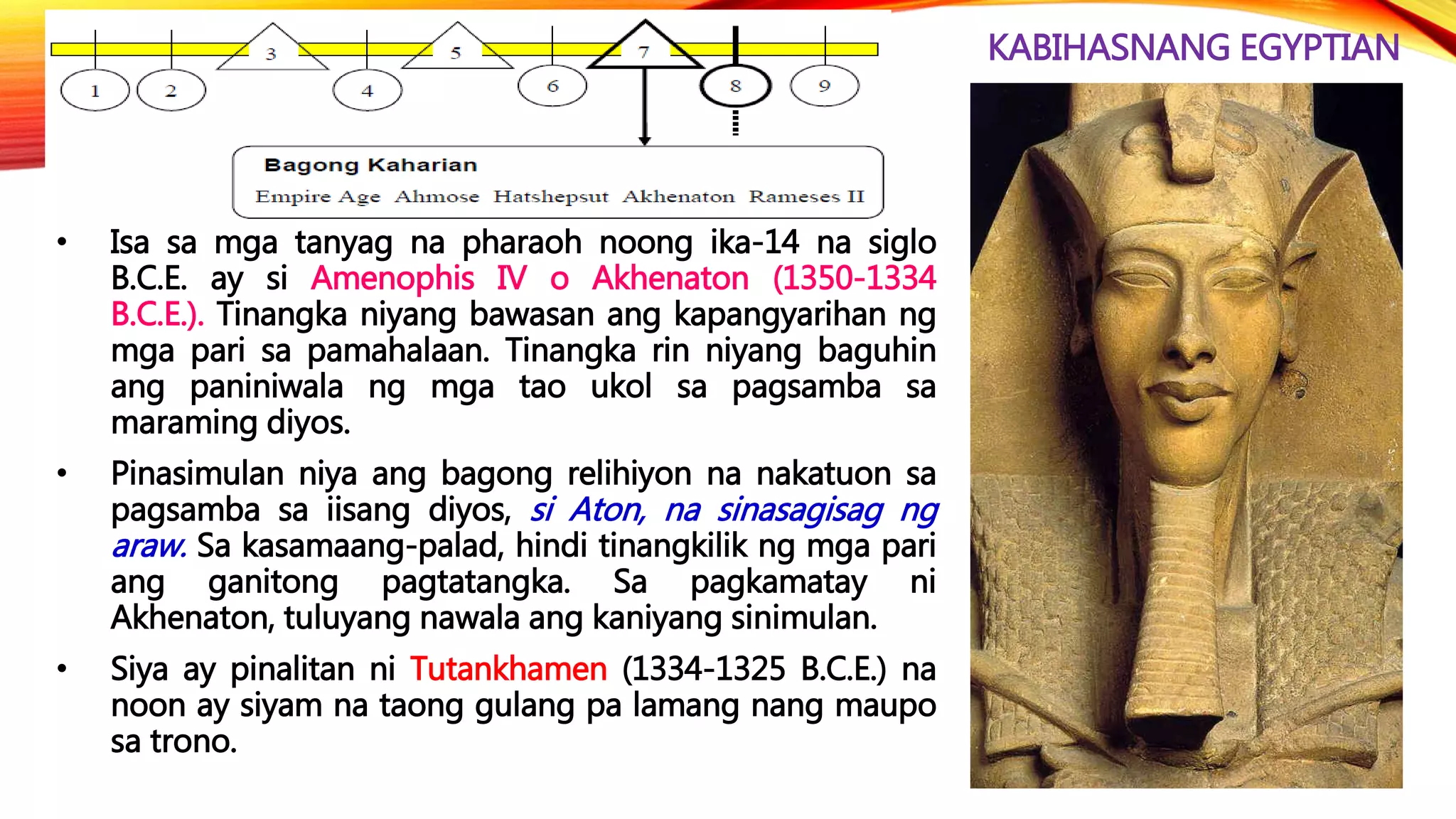 KABIHASNANG EGYPTIAN
• Isa sa mga tanyag na pharaoh noong ika-14 na siglo
B.C.E. ay si Amenophis IV o Akhenaton (1350-1334
B.C.E.). Tinangka niyang bawasan ang kapangyarihan ng
mga pari sa pamahalaan. Tinangka rin niyang baguhin
ang paniniwala ng mga tao ukol sa pagsamba sa
maraming diyos.
• Pinasimulan niya ang bagong relihiyon na nakatuon sa
pagsamba sa iisang diyos, si Aton, na sinasagisag ng
araw. Sa kasamaang-palad, hindi tinangkilik ng mga pari
ang ganitong pagtatangka. Sa pagkamatay ni
Akhenaton, tuluyang nawala ang kaniyang sinimulan.
• Siya ay pinalitan ni Tutankhamen (1334-1325 B.C.E.) na
noon ay siyam na taong gulang pa lamang nang maupo
sa trono.
 