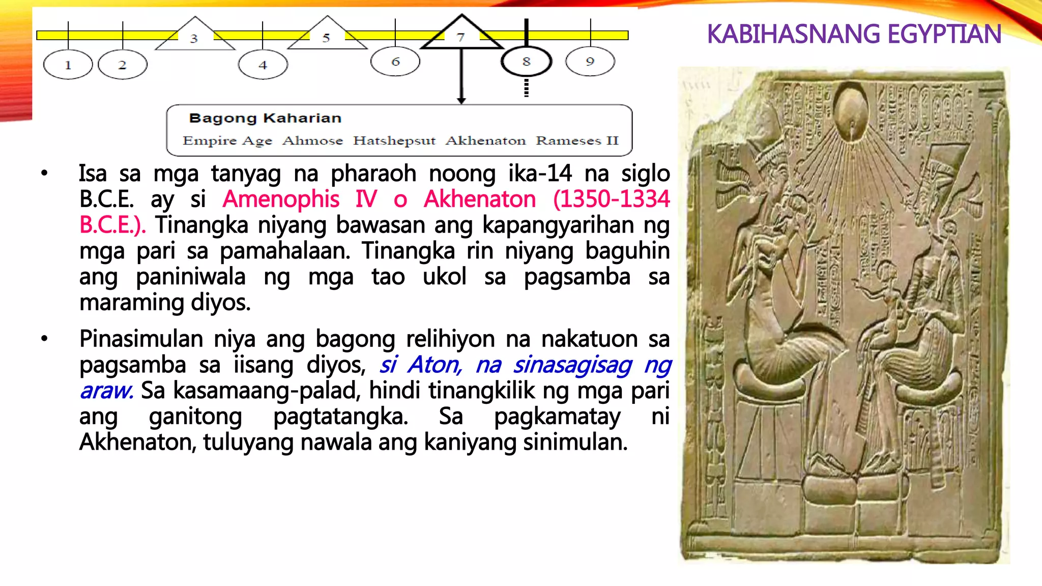 KABIHASNANG EGYPTIAN
• Isa sa mga tanyag na pharaoh noong ika-14 na siglo
B.C.E. ay si Amenophis IV o Akhenaton (1350-1334
B.C.E.). Tinangka niyang bawasan ang kapangyarihan ng
mga pari sa pamahalaan. Tinangka rin niyang baguhin
ang paniniwala ng mga tao ukol sa pagsamba sa
maraming diyos.
• Pinasimulan niya ang bagong relihiyon na nakatuon sa
pagsamba sa iisang diyos, si Aton, na sinasagisag ng
araw. Sa kasamaang-palad, hindi tinangkilik ng mga pari
ang ganitong pagtatangka. Sa pagkamatay ni
Akhenaton, tuluyang nawala ang kaniyang sinimulan.
 