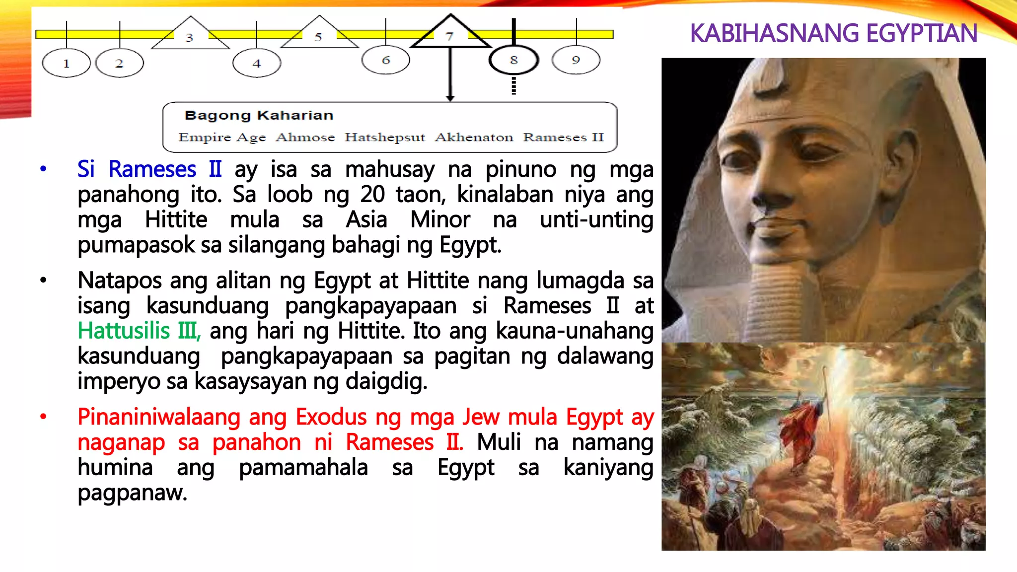 KABIHASNANG EGYPTIAN
• Si Rameses II ay isa sa mahusay na pinuno ng mga
panahong ito. Sa loob ng 20 taon, kinalaban niya ang
mga Hittite mula sa Asia Minor na unti-unting
pumapasok sa silangang bahagi ng Egypt.
• Natapos ang alitan ng Egypt at Hittite nang lumagda sa
isang kasunduang pangkapayapaan si Rameses II at
Hattusilis III, ang hari ng Hittite. Ito ang kauna-unahang
kasunduang pangkapayapaan sa pagitan ng dalawang
imperyo sa kasaysayan ng daigdig.
• Pinaniniwalaang ang Exodus ng mga Jew mula Egypt ay
naganap sa panahon ni Rameses II. Muli na namang
humina ang pamamahala sa Egypt sa kaniyang
pagpanaw.
 