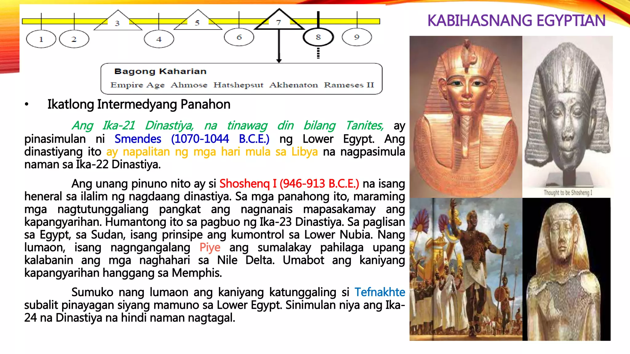 KABIHASNANG EGYPTIAN
• Ikatlong Intermedyang Panahon
Ang Ika-21 Dinastiya, na tinawag din bilang Tanites, ay
pinasimulan ni Smendes (1070-1044 B.C.E.) ng Lower Egypt. Ang
dinastiyang ito ay napalitan ng mga hari mula sa Libya na nagpasimula
naman sa Ika-22 Dinastiya.
Ang unang pinuno nito ay si Shoshenq I (946-913 B.C.E.) na isang
heneral sa ilalim ng nagdaang dinastiya. Sa mga panahong ito, maraming
mga nagtutunggaliang pangkat ang nagnanais mapasakamay ang
kapangyarihan. Humantong ito sa pagbuo ng Ika-23 Dinastiya. Sa paglisan
sa Egypt, sa Sudan, isang prinsipe ang kumontrol sa Lower Nubia. Nang
lumaon, isang nagngangalang Piye ang sumalakay pahilaga upang
kalabanin ang mga naghahari sa Nile Delta. Umabot ang kaniyang
kapangyarihan hanggang sa Memphis.
Sumuko nang lumaon ang kaniyang katunggaling si Tefnakhte
subalit pinayagan siyang mamuno sa Lower Egypt. Sinimulan niya ang Ika-
24 na Dinastiya na hindi naman nagtagal.
 