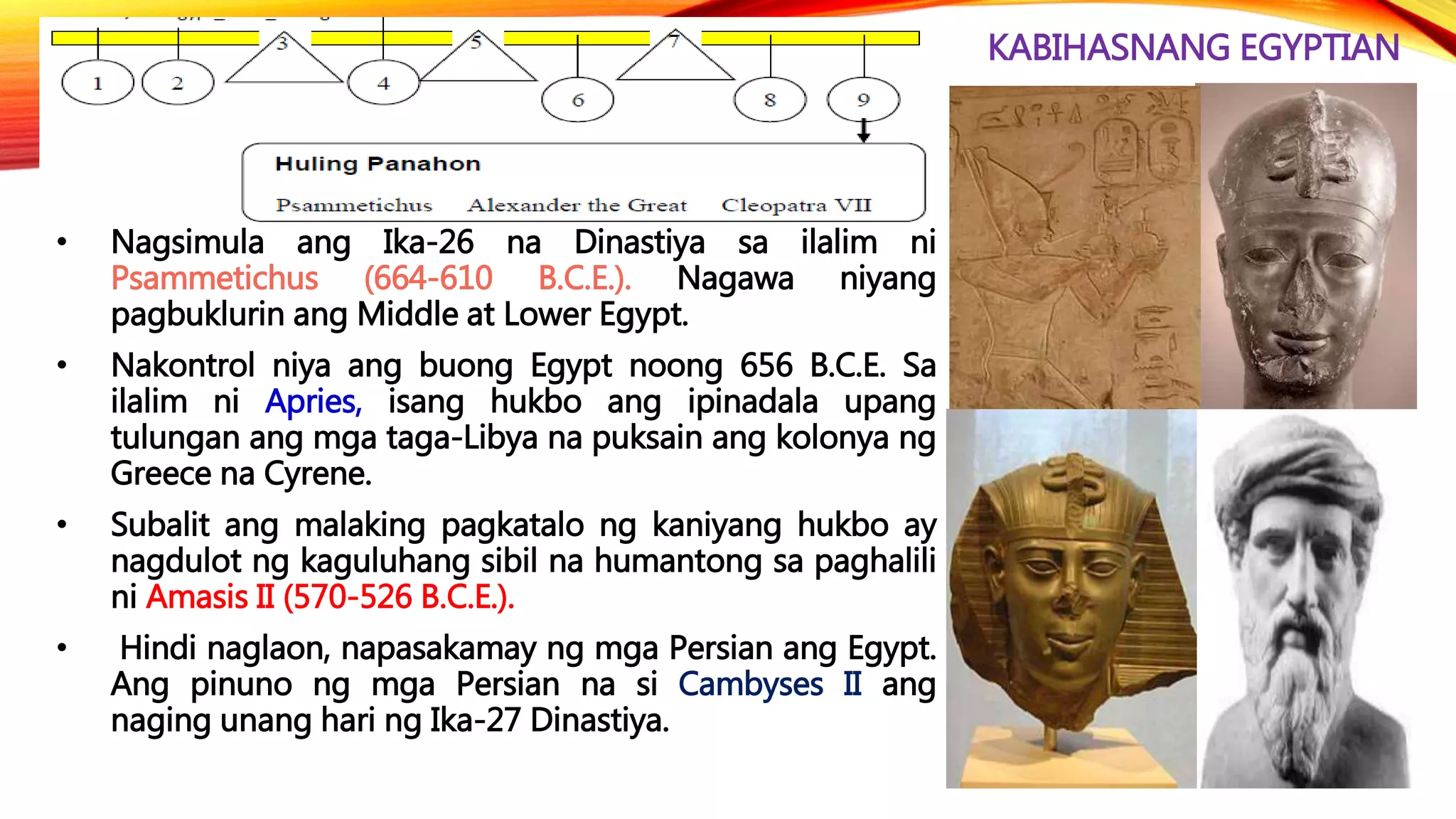 KABIHASNANG EGYPTIAN
• Nagsimula ang Ika-26 na Dinastiya sa ilalim ni
Psammetichus (664-610 B.C.E.). Nagawa niyang
pagbuklurin ang Middle at Lower Egypt.
• Nakontrol niya ang buong Egypt noong 656 B.C.E. Sa
ilalim ni Apries, isang hukbo ang ipinadala upang
tulungan ang mga taga-Libya na puksain ang kolonya ng
Greece na Cyrene.
• Subalit ang malaking pagkatalo ng kaniyang hukbo ay
nagdulot ng kaguluhang sibil na humantong sa paghalili
ni Amasis II (570-526 B.C.E.).
• Hindi naglaon, napasakamay ng mga Persian ang Egypt.
Ang pinuno ng mga Persian na si Cambyses II ang
naging unang hari ng Ika-27 Dinastiya.
 