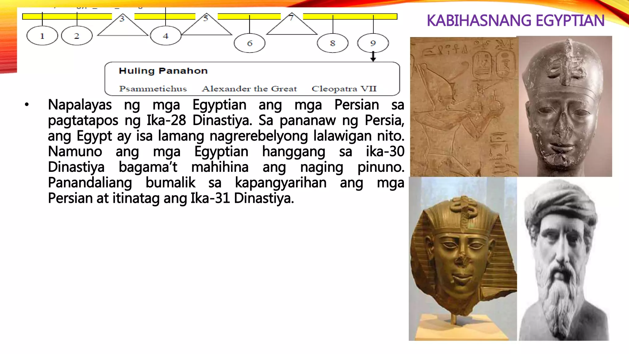 KABIHASNANG EGYPTIAN
• Napalayas ng mga Egyptian ang mga Persian sa
pagtatapos ng Ika-28 Dinastiya. Sa pananaw ng Persia,
ang Egypt ay isa lamang nagrerebelyong lalawigan nito.
Namuno ang mga Egyptian hanggang sa ika-30
Dinastiya bagama’t mahihina ang naging pinuno.
Panandaliang bumalik sa kapangyarihan ang mga
Persian at itinatag ang Ika-31 Dinastiya.
 