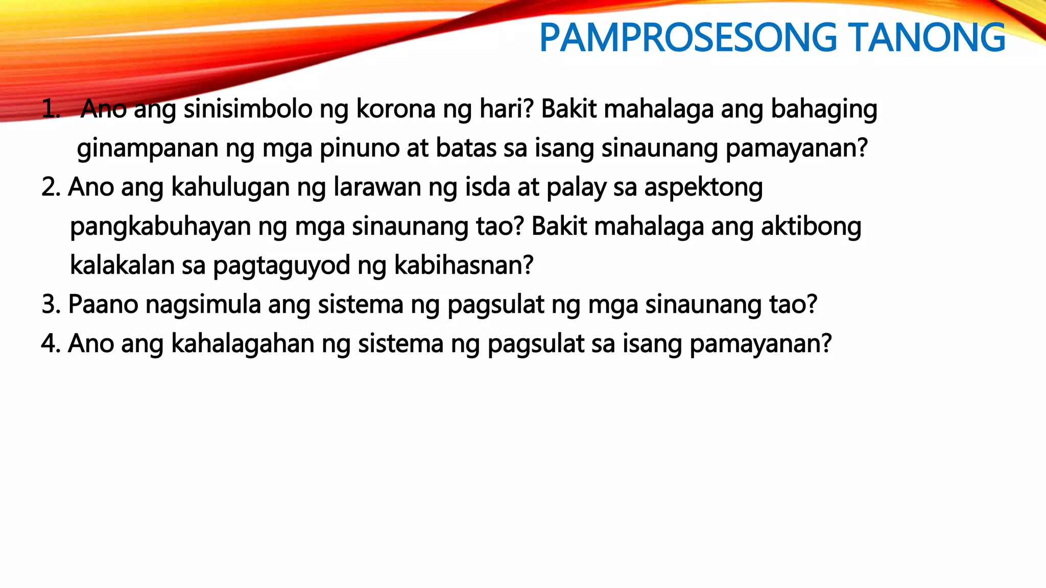 PAMPROSESONG TANONG
1. Ano ang sinisimbolo ng korona ng hari? Bakit mahalaga ang bahaging
ginampanan ng mga pinuno at batas sa isang sinaunang pamayanan?
2. Ano ang kahulugan ng larawan ng isda at palay sa aspektong
pangkabuhayan ng mga sinaunang tao? Bakit mahalaga ang aktibong
kalakalan sa pagtaguyod ng kabihasnan?
3. Paano nagsimula ang sistema ng pagsulat ng mga sinaunang tao?
4. Ano ang kahalagahan ng sistema ng pagsulat sa isang pamayanan?
 