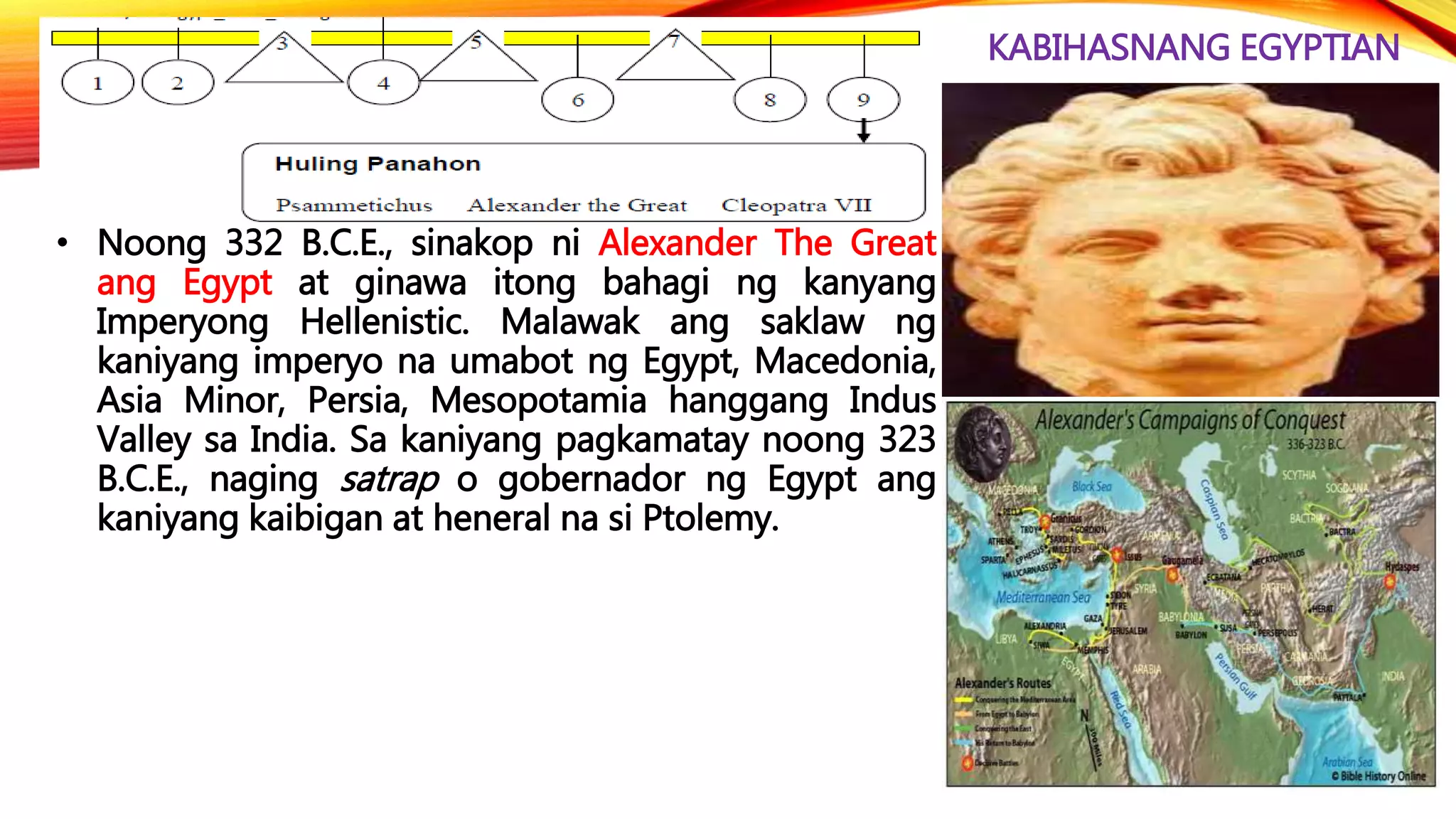 KABIHASNANG EGYPTIAN
• Noong 332 B.C.E., sinakop ni Alexander The Great
ang Egypt at ginawa itong bahagi ng kanyang
Imperyong Hellenistic. Malawak ang saklaw ng
kaniyang imperyo na umabot ng Egypt, Macedonia,
Asia Minor, Persia, Mesopotamia hanggang Indus
Valley sa India. Sa kaniyang pagkamatay noong 323
B.C.E., naging satrap o gobernador ng Egypt ang
kaniyang kaibigan at heneral na si Ptolemy.
 
