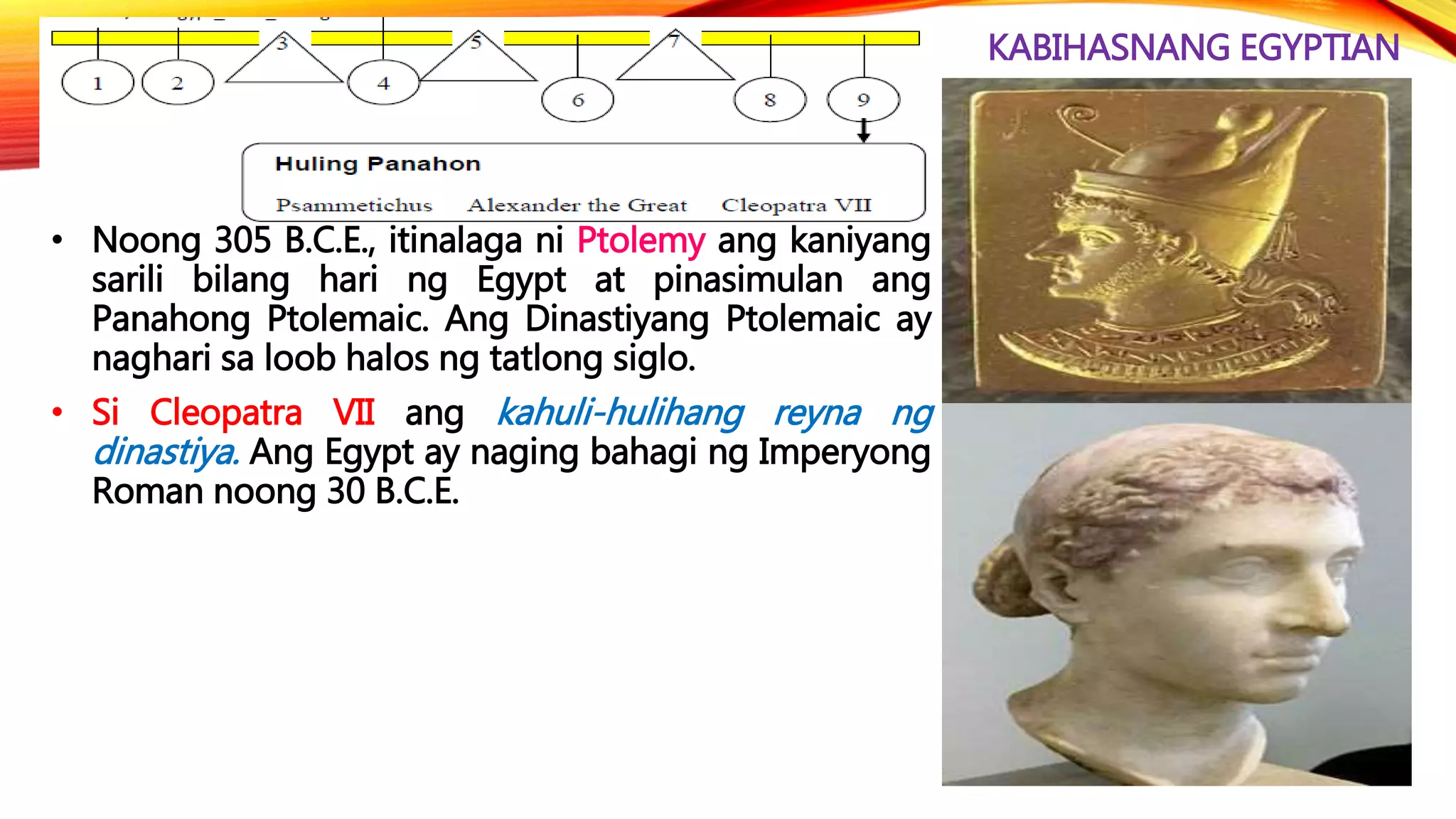 KABIHASNANG EGYPTIAN
• Noong 305 B.C.E., itinalaga ni Ptolemy ang kaniyang
sarili bilang hari ng Egypt at pinasimulan ang
Panahong Ptolemaic. Ang Dinastiyang Ptolemaic ay
naghari sa loob halos ng tatlong siglo.
• Si Cleopatra VII ang kahuli-hulihang reyna ng
dinastiya. Ang Egypt ay naging bahagi ng Imperyong
Roman noong 30 B.C.E.
 