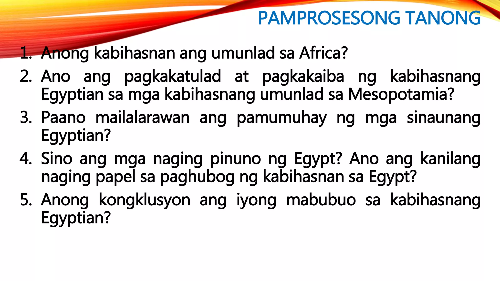 PAMPROSESONG TANONG
1. Anong kabihasnan ang umunlad sa Africa?
2. Ano ang pagkakatulad at pagkakaiba ng kabihasnang
Egyptian sa mga kabihasnang umunlad sa Mesopotamia?
3. Paano mailalarawan ang pamumuhay ng mga sinaunang
Egyptian?
4. Sino ang mga naging pinuno ng Egypt? Ano ang kanilang
naging papel sa paghubog ng kabihasnan sa Egypt?
5. Anong kongklusyon ang iyong mabubuo sa kabihasnang
Egyptian?
 