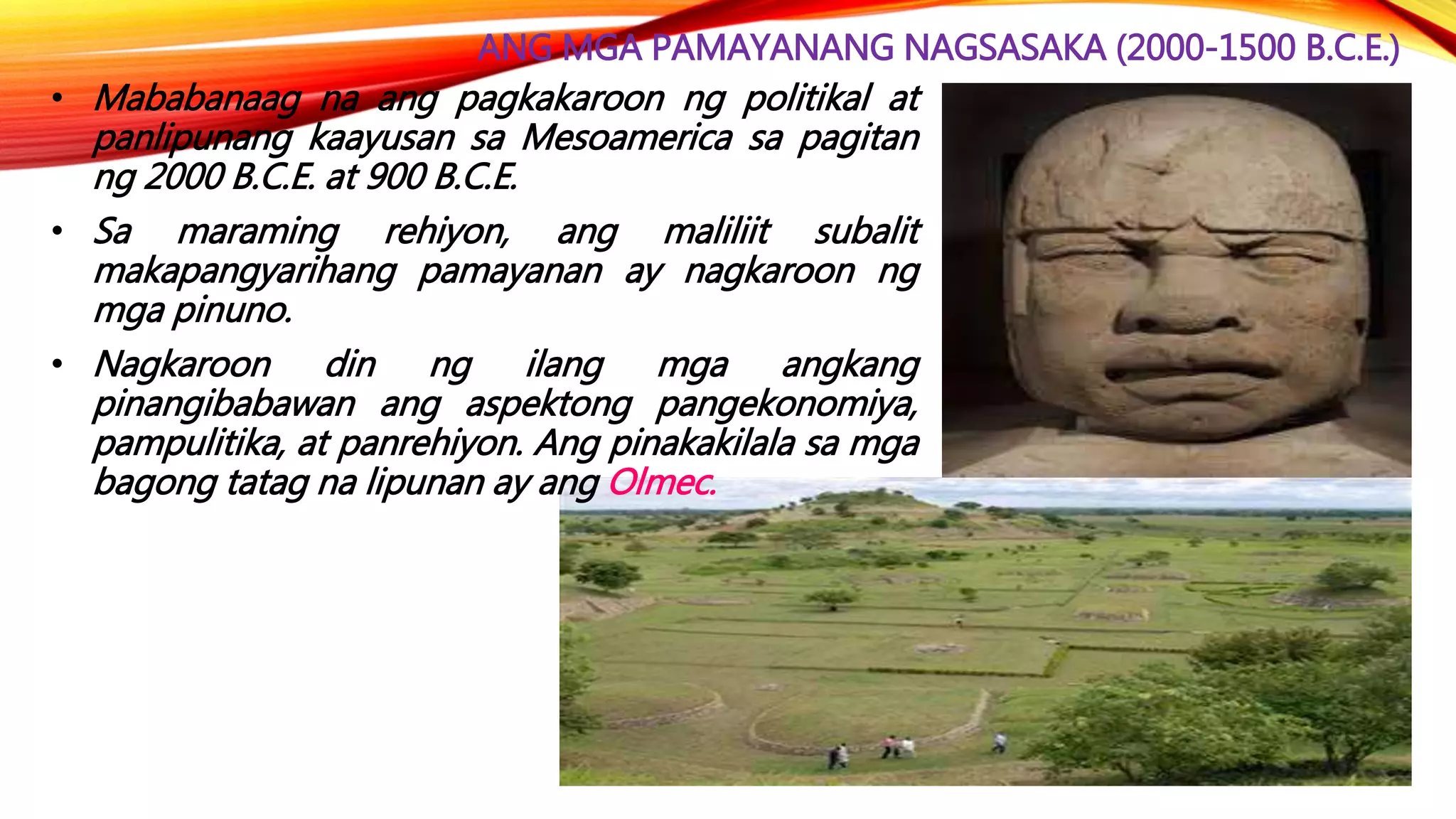 ANG MGA PAMAYANANG NAGSASAKA (2000-1500 B.C.E.)
• Mababanaag na ang pagkakaroon ng politikal at
panlipunang kaayusan sa Mesoamerica sa pagitan
ng 2000 B.C.E. at 900 B.C.E.
• Sa maraming rehiyon, ang maliliit subalit
makapangyarihang pamayanan ay nagkaroon ng
mga pinuno.
• Nagkaroon din ng ilang mga angkang
pinangibabawan ang aspektong pangekonomiya,
pampulitika, at panrehiyon. Ang pinakakilala sa mga
bagong tatag na lipunan ay ang Olmec.
 