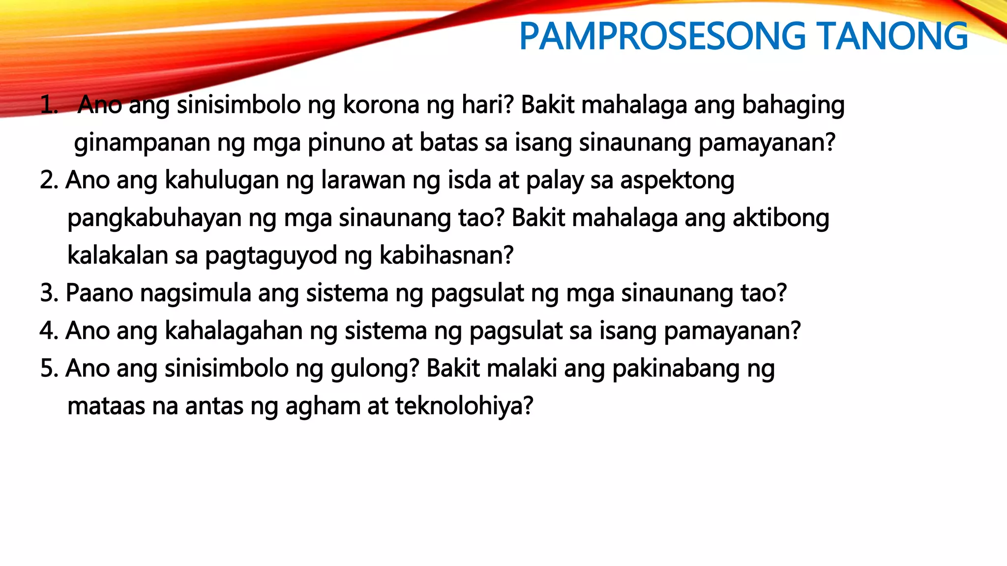 PAMPROSESONG TANONG
1. Ano ang sinisimbolo ng korona ng hari? Bakit mahalaga ang bahaging
ginampanan ng mga pinuno at batas sa isang sinaunang pamayanan?
2. Ano ang kahulugan ng larawan ng isda at palay sa aspektong
pangkabuhayan ng mga sinaunang tao? Bakit mahalaga ang aktibong
kalakalan sa pagtaguyod ng kabihasnan?
3. Paano nagsimula ang sistema ng pagsulat ng mga sinaunang tao?
4. Ano ang kahalagahan ng sistema ng pagsulat sa isang pamayanan?
5. Ano ang sinisimbolo ng gulong? Bakit malaki ang pakinabang ng
mataas na antas ng agham at teknolohiya?
 