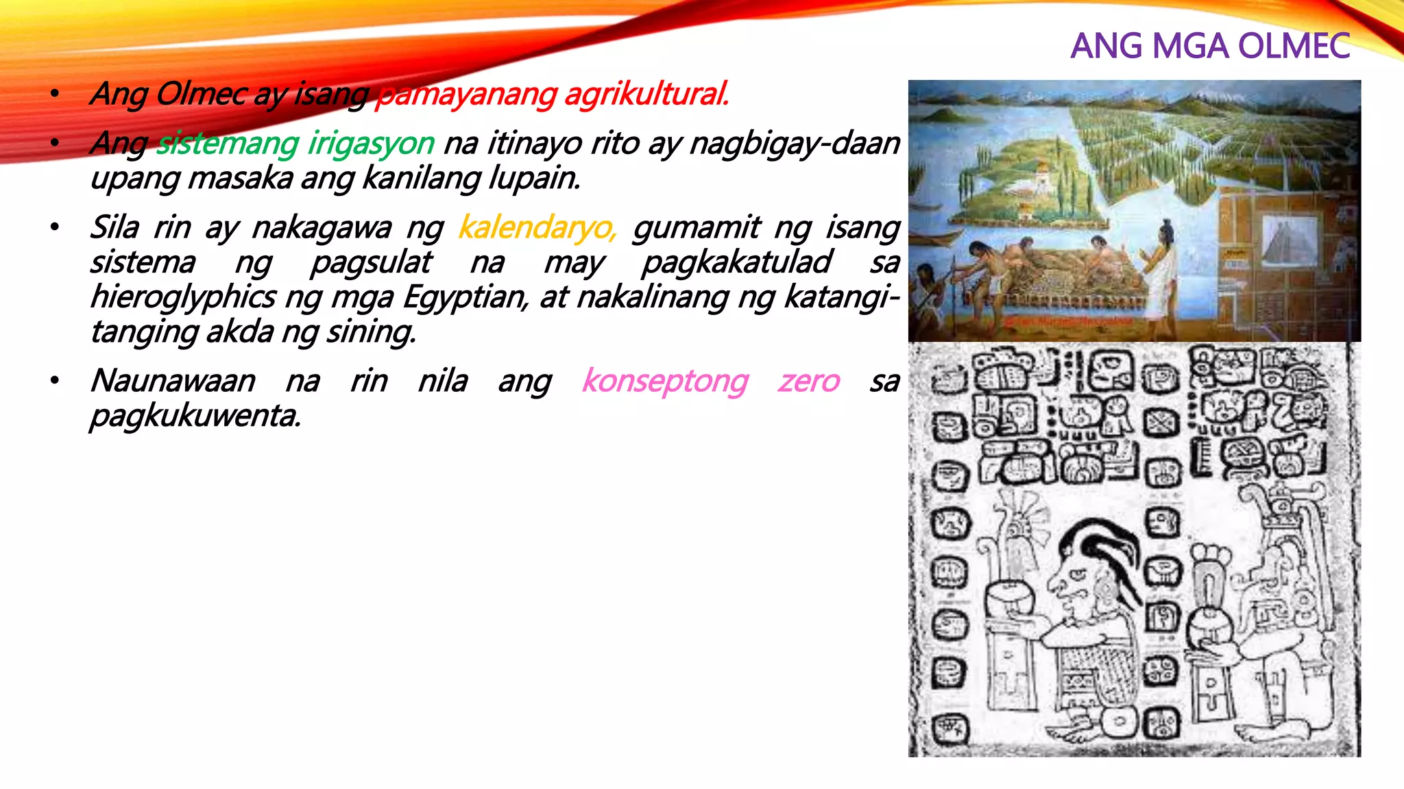 ANG MGA OLMEC
• Ang Olmec ay isang pamayanang agrikultural.
• Ang sistemang irigasyon na itinayo rito ay nagbigay-daan
upang masaka ang kanilang lupain.
• Sila rin ay nakagawa ng kalendaryo, gumamit ng isang
sistema ng pagsulat na may pagkakatulad sa
hieroglyphics ng mga Egyptian, at nakalinang ng katangi-
tanging akda ng sining.
• Naunawaan na rin nila ang konseptong zero sa
pagkukuwenta.
 