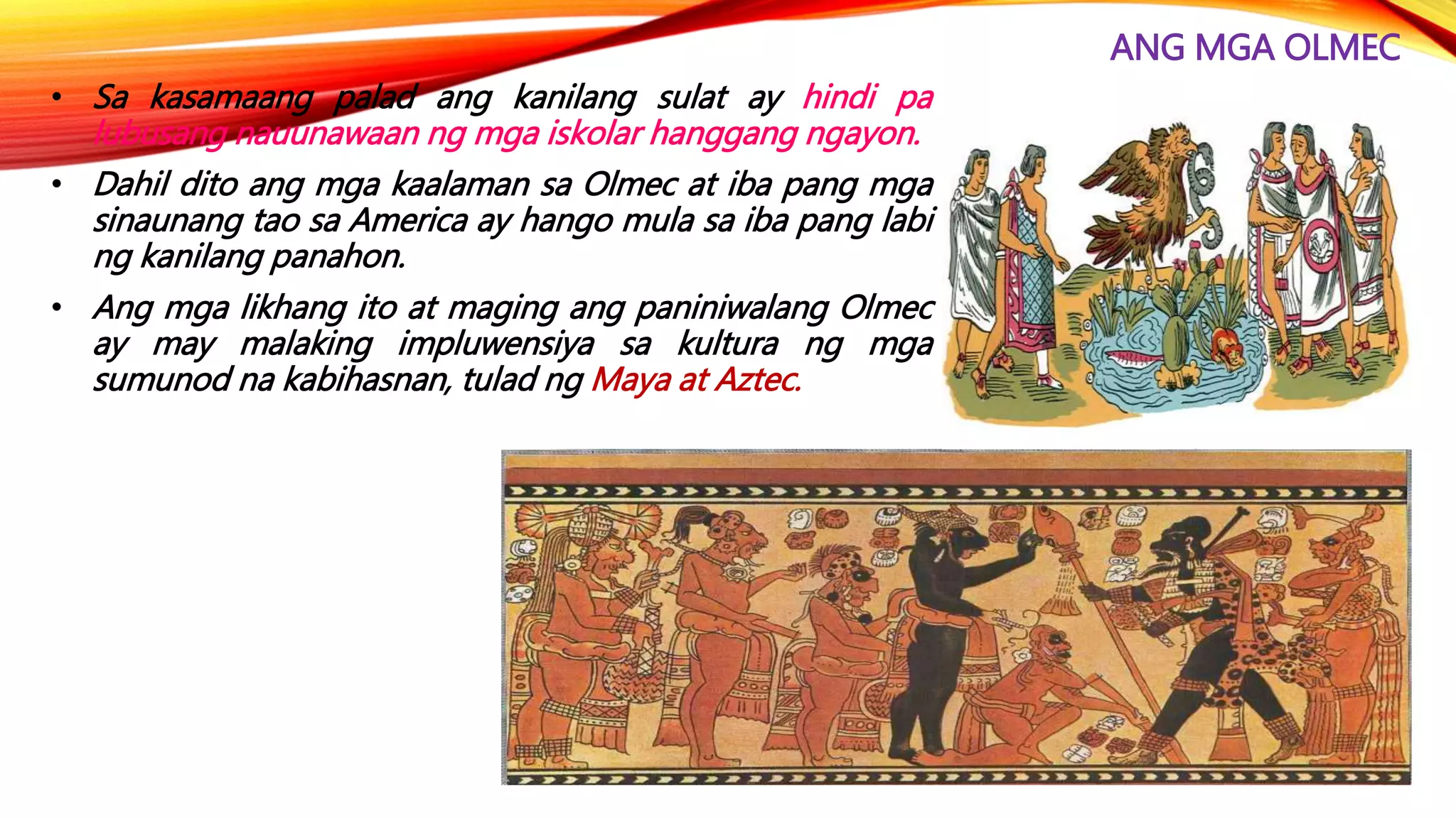 ANG MGA OLMEC
• Sa kasamaang palad ang kanilang sulat ay hindi pa
lubusang nauunawaan ng mga iskolar hanggang ngayon.
• Dahil dito ang mga kaalaman sa Olmec at iba pang mga
sinaunang tao sa America ay hango mula sa iba pang labi
ng kanilang panahon.
• Ang mga likhang ito at maging ang paniniwalang Olmec
ay may malaking impluwensiya sa kultura ng mga
sumunod na kabihasnan, tulad ng Maya at Aztec.
 