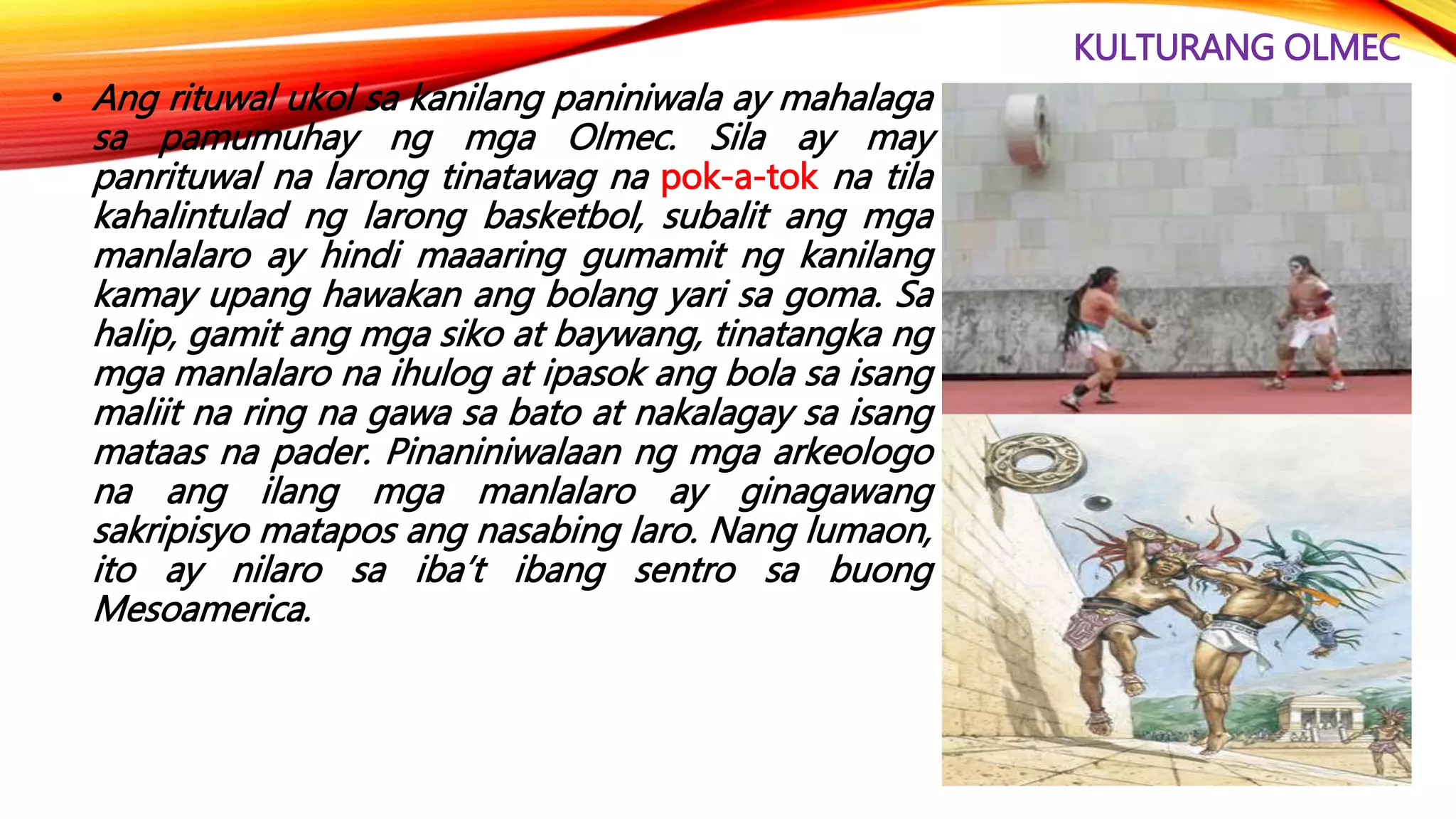 KULTURANG OLMEC
• Ang rituwal ukol sa kanilang paniniwala ay mahalaga
sa pamumuhay ng mga Olmec. Sila ay may
panrituwal na larong tinatawag na pok-a-tok na tila
kahalintulad ng larong basketbol, subalit ang mga
manlalaro ay hindi maaaring gumamit ng kanilang
kamay upang hawakan ang bolang yari sa goma. Sa
halip, gamit ang mga siko at baywang, tinatangka ng
mga manlalaro na ihulog at ipasok ang bola sa isang
maliit na ring na gawa sa bato at nakalagay sa isang
mataas na pader. Pinaniniwalaan ng mga arkeologo
na ang ilang mga manlalaro ay ginagawang
sakripisyo matapos ang nasabing laro. Nang lumaon,
ito ay nilaro sa iba’t ibang sentro sa buong
Mesoamerica.
 