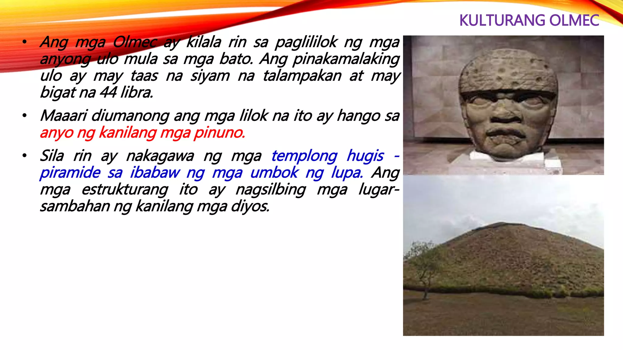 KULTURANG OLMEC
• Ang mga Olmec ay kilala rin sa paglililok ng mga
anyong ulo mula sa mga bato. Ang pinakamalaking
ulo ay may taas na siyam na talampakan at may
bigat na 44 libra.
• Maaari diumanong ang mga lilok na ito ay hango sa
anyo ng kanilang mga pinuno.
• Sila rin ay nakagawa ng mga templong hugis -
piramide sa ibabaw ng mga umbok ng lupa. Ang
mga estrukturang ito ay nagsilbing mga lugar-
sambahan ng kanilang mga diyos.
 