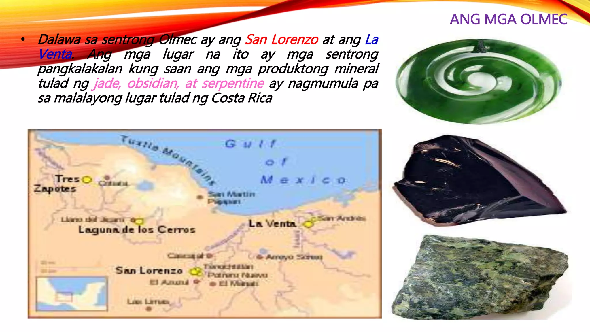 ANG MGA OLMEC
• Dalawa sa sentrong Olmec ay ang San Lorenzo at ang La
Venta. Ang mga lugar na ito ay mga sentrong
pangkalakalan kung saan ang mga produktong mineral
tulad ng jade, obsidian, at serpentine ay nagmumula pa
sa malalayong lugar tulad ng Costa Rica
 