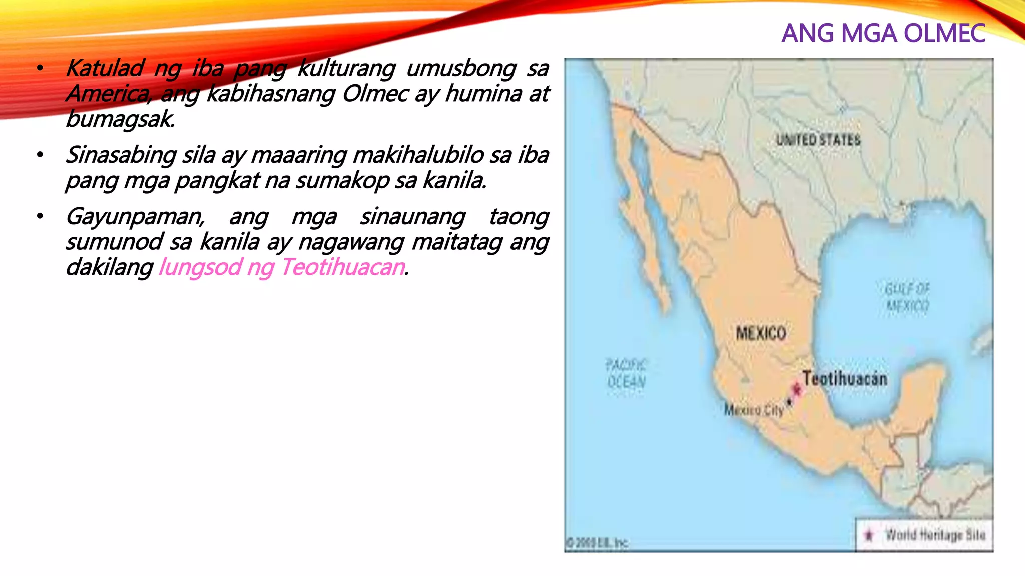 ANG MGA OLMEC
• Katulad ng iba pang kulturang umusbong sa
America, ang kabihasnang Olmec ay humina at
bumagsak.
• Sinasabing sila ay maaaring makihalubilo sa iba
pang mga pangkat na sumakop sa kanila.
• Gayunpaman, ang mga sinaunang taong
sumunod sa kanila ay nagawang maitatag ang
dakilang lungsod ng Teotihuacan.
 
