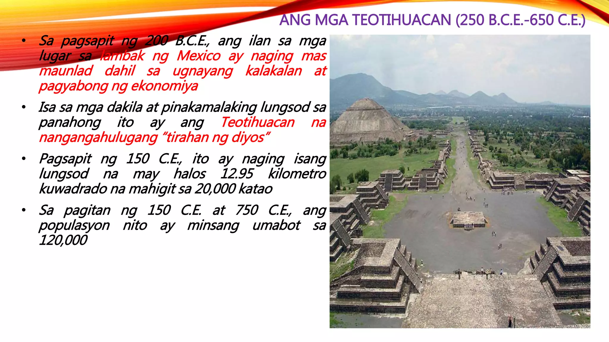 ANG MGA TEOTIHUACAN (250 B.C.E.-650 C.E.)
• Sa pagsapit ng 200 B.C.E., ang ilan sa mga
lugar sa lambak ng Mexico ay naging mas
maunlad dahil sa ugnayang kalakalan at
pagyabong ng ekonomiya
• Isa sa mga dakila at pinakamalaking lungsod sa
panahong ito ay ang Teotihuacan na
nangangahulugang “tirahan ng diyos”
• Pagsapit ng 150 C.E., ito ay naging isang
lungsod na may halos 12.95 kilometro
kuwadrado na mahigit sa 20,000 katao
• Sa pagitan ng 150 C.E. at 750 C.E., ang
populasyon nito ay minsang umabot sa
120,000
 