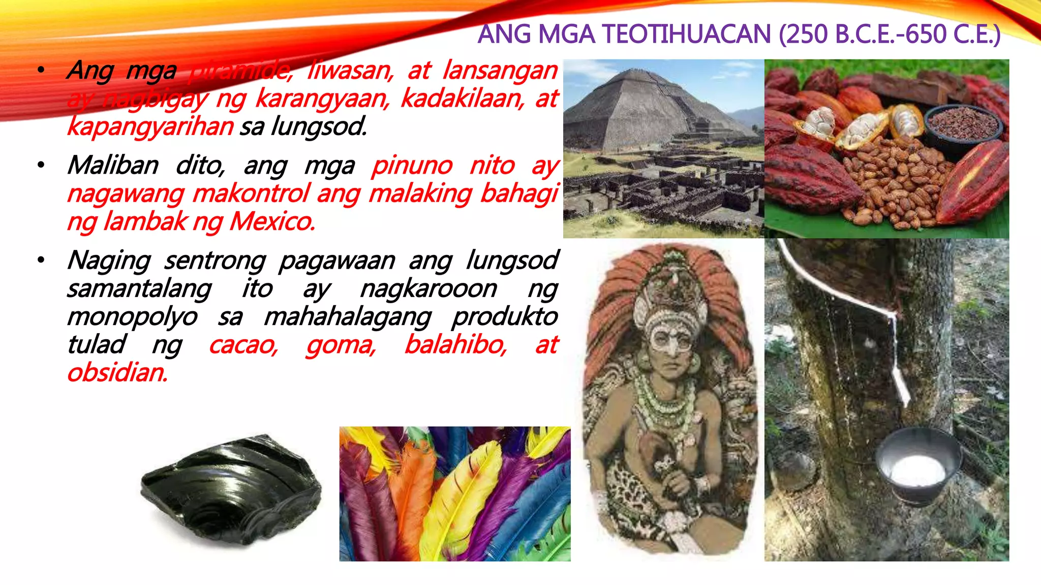 ANG MGA TEOTIHUACAN (250 B.C.E.-650 C.E.)
• Ang mga piramide, liwasan, at lansangan
ay nagbigay ng karangyaan, kadakilaan, at
kapangyarihan sa lungsod.
• Maliban dito, ang mga pinuno nito ay
nagawang makontrol ang malaking bahagi
ng lambak ng Mexico.
• Naging sentrong pagawaan ang lungsod
samantalang ito ay nagkarooon ng
monopolyo sa mahahalagang produkto
tulad ng cacao, goma, balahibo, at
obsidian.
 