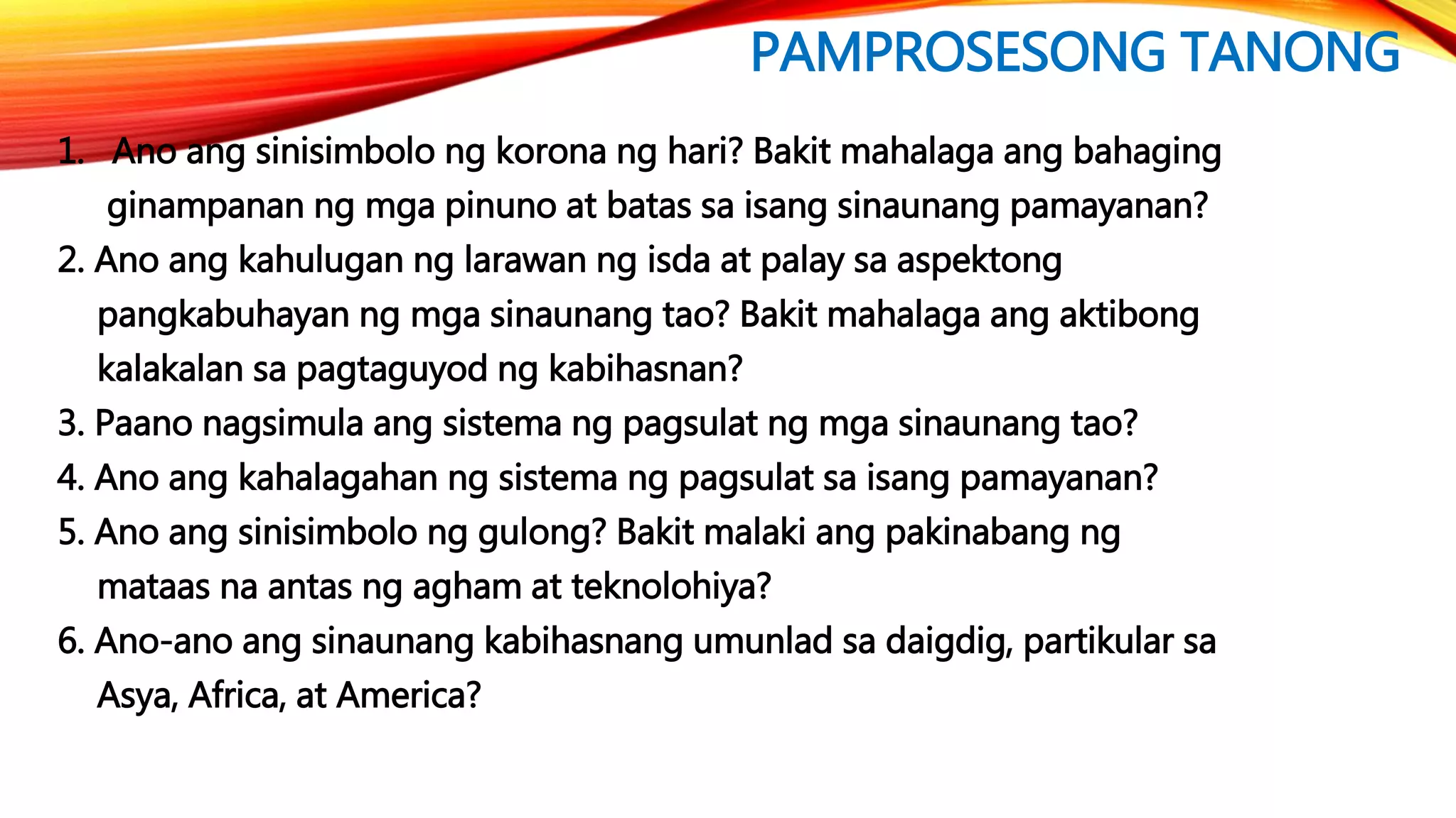 PAMPROSESONG TANONG
1. Ano ang sinisimbolo ng korona ng hari? Bakit mahalaga ang bahaging
ginampanan ng mga pinuno at batas sa isang sinaunang pamayanan?
2. Ano ang kahulugan ng larawan ng isda at palay sa aspektong
pangkabuhayan ng mga sinaunang tao? Bakit mahalaga ang aktibong
kalakalan sa pagtaguyod ng kabihasnan?
3. Paano nagsimula ang sistema ng pagsulat ng mga sinaunang tao?
4. Ano ang kahalagahan ng sistema ng pagsulat sa isang pamayanan?
5. Ano ang sinisimbolo ng gulong? Bakit malaki ang pakinabang ng
mataas na antas ng agham at teknolohiya?
6. Ano-ano ang sinaunang kabihasnang umunlad sa daigdig, partikular sa
Asya, Africa, at America?
 