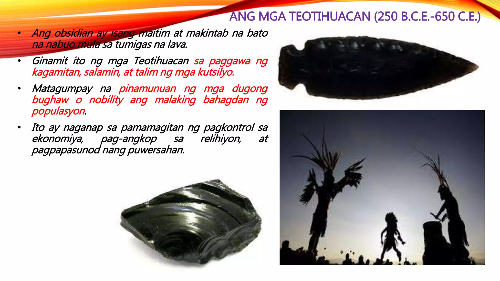 ANG MGA TEOTIHUACAN (250 B.C.E.-650 C.E.)
• Ang obsidian ay isang maitim at makintab na bato
na nabuo mula sa tumigas na lava.
• Ginamit ito ng mga Teotihuacan sa paggawa ng
kagamitan, salamin, at talim ng mga kutsilyo.
• Matagumpay na pinamunuan ng mga dugong
bughaw o nobility ang malaking bahagdan ng
populasyon.
• Ito ay naganap sa pamamagitan ng pagkontrol sa
ekonomiya, pag-angkop sa relihiyon, at
pagpapasunod nang puwersahan.
 