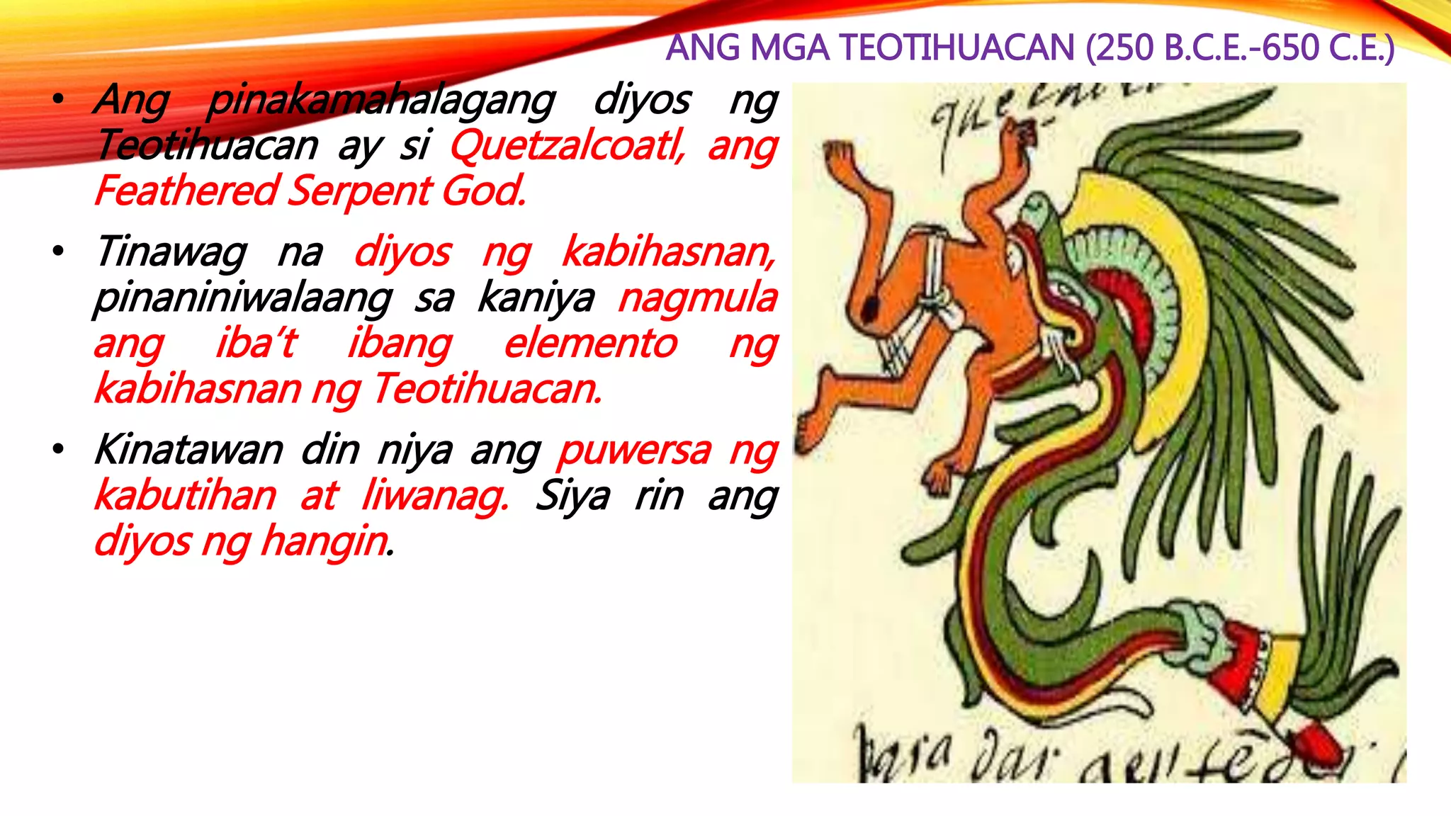 ANG MGA TEOTIHUACAN (250 B.C.E.-650 C.E.)
• Ang pinakamahalagang diyos ng
Teotihuacan ay si Quetzalcoatl, ang
Feathered Serpent God.
• Tinawag na diyos ng kabihasnan,
pinaniniwalaang sa kaniya nagmula
ang iba’t ibang elemento ng
kabihasnan ng Teotihuacan.
• Kinatawan din niya ang puwersa ng
kabutihan at liwanag. Siya rin ang
diyos ng hangin.
 