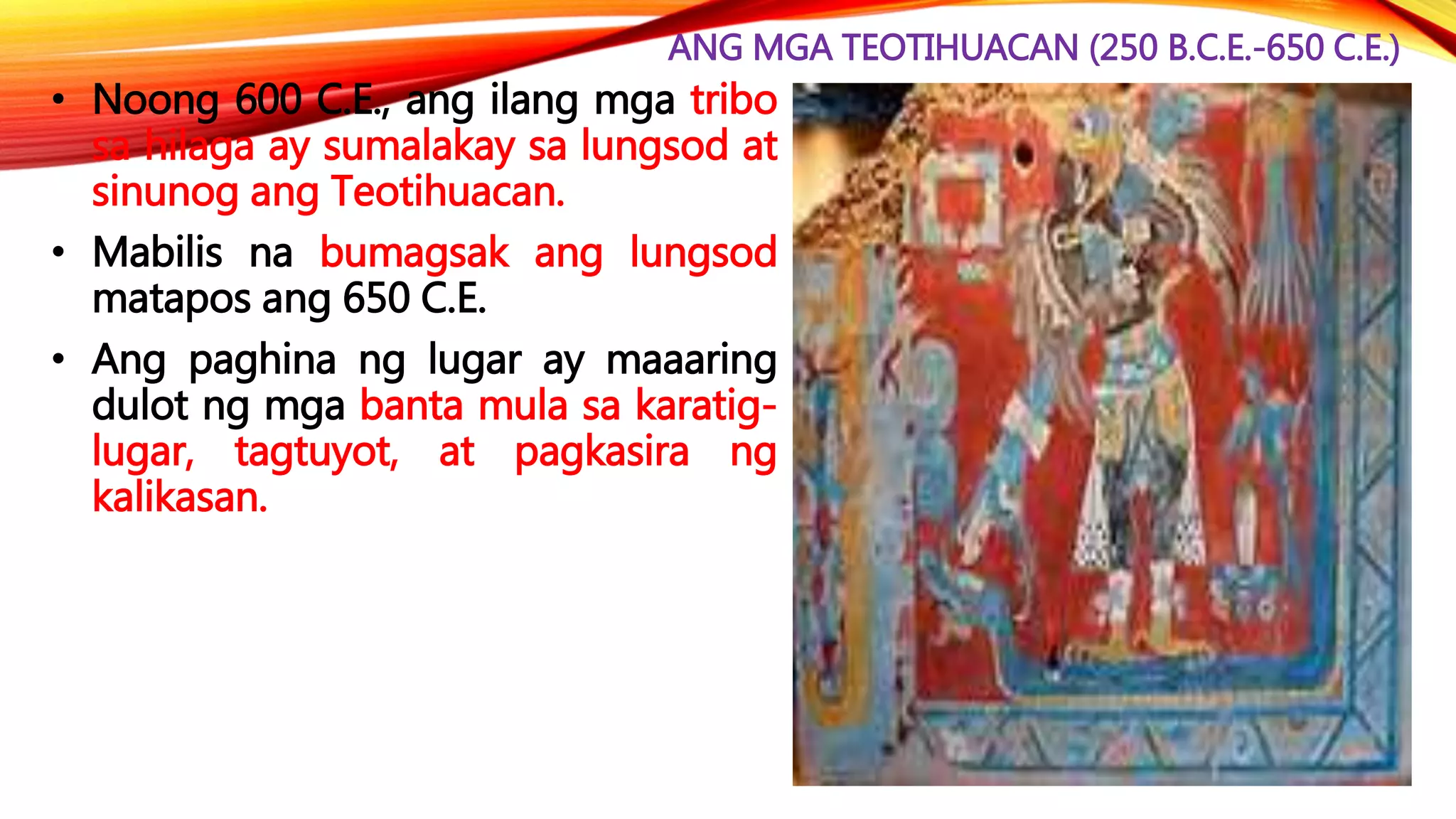 ANG MGA TEOTIHUACAN (250 B.C.E.-650 C.E.)
• Noong 600 C.E., ang ilang mga tribo
sa hilaga ay sumalakay sa lungsod at
sinunog ang Teotihuacan.
• Mabilis na bumagsak ang lungsod
matapos ang 650 C.E.
• Ang paghina ng lugar ay maaaring
dulot ng mga banta mula sa karatig-
lugar, tagtuyot, at pagkasira ng
kalikasan.
 
