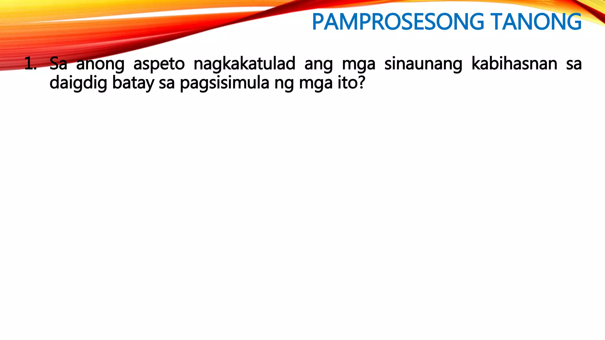 PAMPROSESONG TANONG
1. Sa anong aspeto nagkakatulad ang mga sinaunang kabihasnan sa
daigdig batay sa pagsisimula ng mga ito?
 